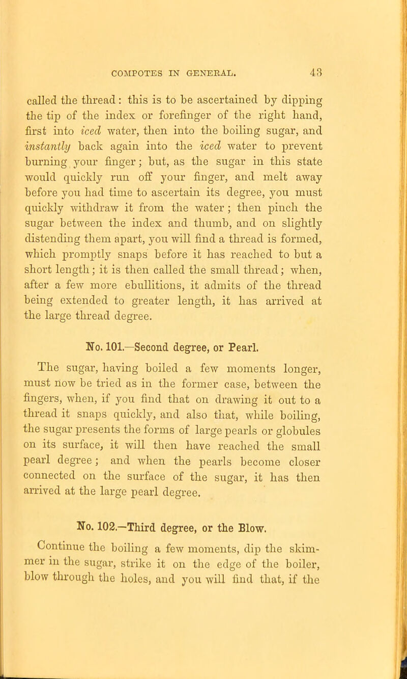 called the thread: this is to he ascertained by dipping the tip of the index or forefinger of the right hand, first into iced water, then into the boiling sugar, and instantly hack again into the iced water to prevent burning your finger; hut, as the sugar in this state would quickly run off your finger, and melt away before you had time to ascertain its degree, you must quickly withdraw it from the water ; then pinch the sugar between the index and thumb, and on slightly distending them apart, you will find a thread is formed, which promptly snaps before it has reached to hut a short length; it is then called the small thread; when, after a few more ebullitions, it admits of the thread being extended to greater length, it has arrived at the large thread degree. No. 101—Second degree, or Pearl. The sugar, having boiled a few moments longer, must now be tried as in the former case, between the fingers, when, if you find that on drawing it out to a thread it snaps quickly, and also that, while boiling, the sugar presents the forms of large pearls or globules on its surface, it will then have reached the small pearl degree; and when the pearls become closer connected on the surface of the sugar, it has then arrived at the large pearl degree. No. 102.—Third degree, or the Blow. Continue the boiling a few moments, dip the skim- mer in the sugar, strike it on the edge of the boiler, blow through the holes, and you will find that, if the