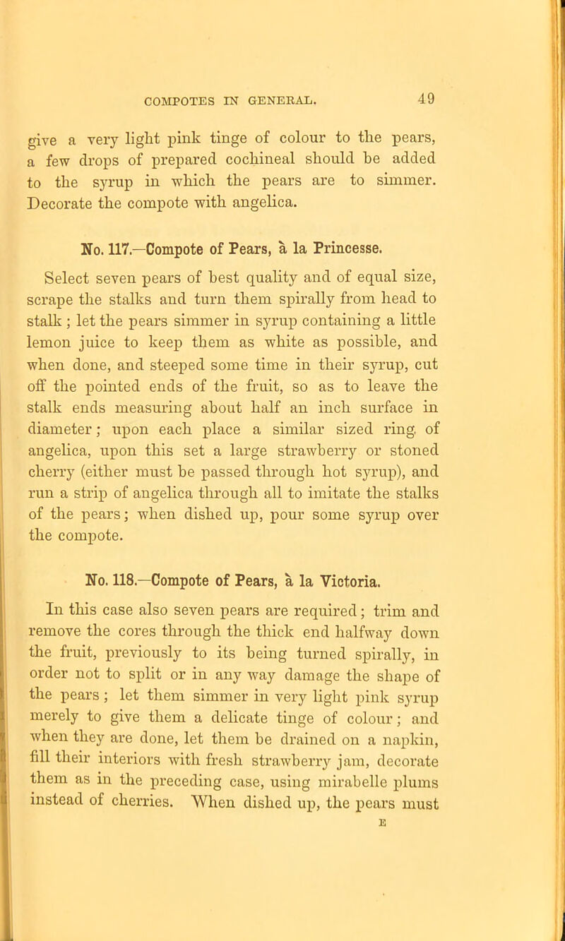 give a very light pink tinge of colour to the pears, a few drops of prepared cochineal should he added to the syrup in which the pears are to simmer. Decorate the compote with angelica. No. 117—Compote of Pears, a la Princesse. Select seven pears of best quality and of equal size, scrape the stalks and turn them spirally from head to stalk ; let the pears simmer in syrup containing a little lemon juice to keep them as white as possible, and when done, and steeped some time in their syrup, cut off the pointed ends of the fruit, so as to leave the stalk ends measuring about half an inch surface in diameter; upon each place a similar sized ring, of angelica, upon this set a large strawberry or stoned cherry (either must be passed through hot syrup), and run a strip of angelica through all to imitate the stalks of the pears; when dished up, pour some syrup over the compote. No. 118.—Compote of Pears, a la Victoria. In this case also seven pears are required; trim and remove the cores through the thick end halfway down the fruit, previously to its being turned spirally, in order not to split or in any way damage the shape of the pears; let them simmer in very light pink syrup merely to give them a delicate tinge of colour; and when they are done, let them be drained on a napkin, fill their interiors with fresh strawberry jam, decorate them as in the preceding case, using mirabelle plums instead of cherries. When dished up, the pears must