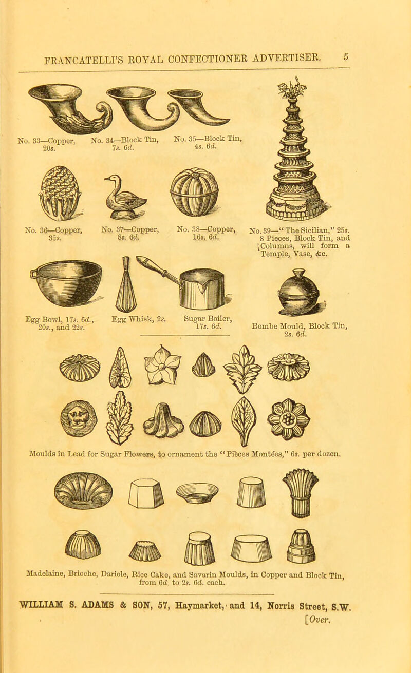 No. 33—Copper, 20s. No. 34—Block Tin, 7s. 6d. No. 36—Copper, 35s. No. 37—Copper, 8s. 6(i. No. 38—Copper, 16s. del. Egg Bowl, 17s. 6d., 20s., and 22s. Egg Whisk, 2s. Sugar Boiler, 17s. 6d. No. 39—“ The Sicilian,” 25s. 8 Pieces, Block Tin, and [Columns, will form a Temple, Vase, &c. Bombe Mould, Block Tin, 2s. 6ci. Moulds in Lead for Sugar Flowers, to ornament the “Pieces Montdes,” 6s. per dozen. Madeleine, Brioche, Dariole, Rico Cako, and Savarin Moulds, in Copper and Block Tin, from 6d to 2s. 6d. each. WILLIAM S. ADAMS & SON, 57, Haymarket, ■ and 14, Norris Street, S.W.