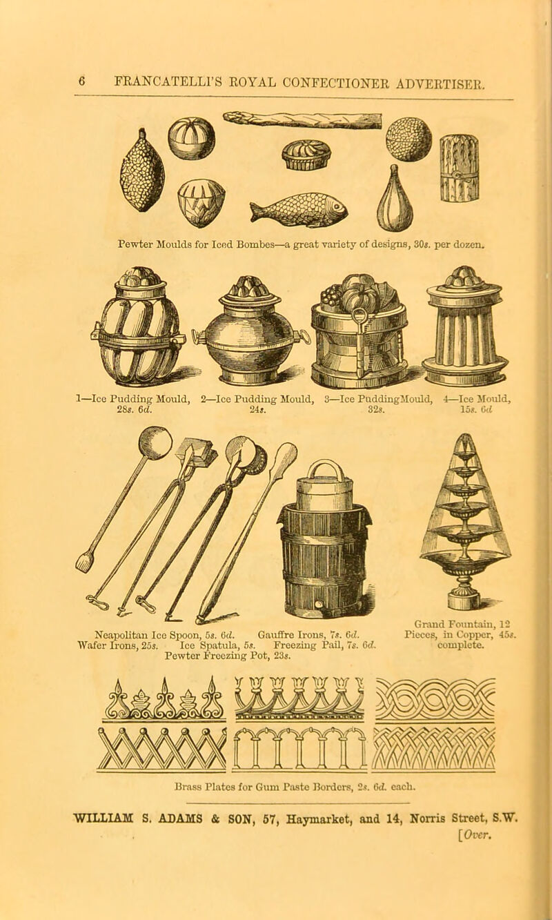 Pewter Moulds for Iced Bombes—a great variety of designs, 30s. per dozen. 1—lee Pudding Mould, 2—Ice Pudding Mould, 3—Ice PuddingMould, 4—Ice Mould, 28s. 6d. 24s. 32s. las. Gd Neapolitan Ice Spoon, 5s. 6d. Gauffre Irons, 7s. Gd. Wafer Irons, 25s. Ice Spatula, 5s. Freezing Pail, 7s. Od. Pewter Freezing Pot, 23s. Grand Fountain, 12 Pieces, in Copper, 45s. complete. Brass Plates for Gum Paste Borders, 2s. Gd. eacli. WILLIAM S. ADAMS & SON, 57, Haymarket, and 14, Norris Street, S.W.