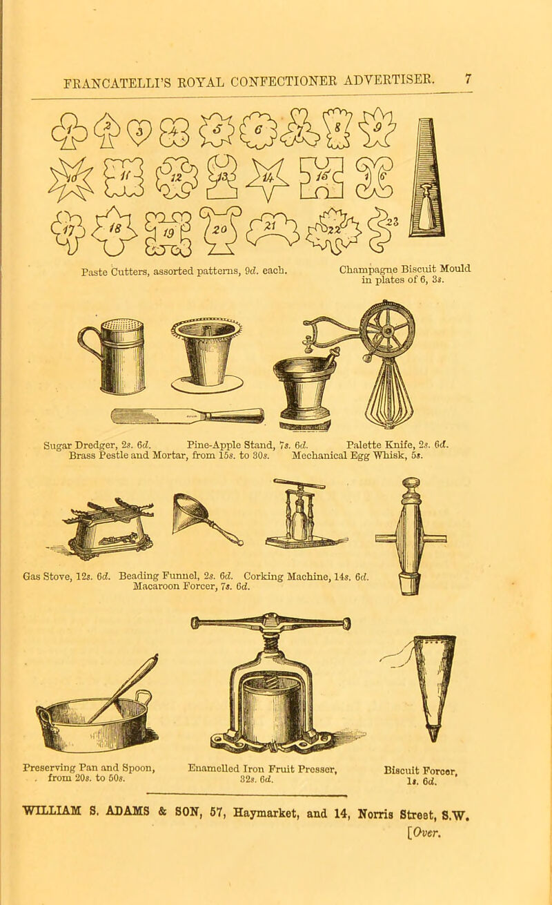 Paste butters, assorted patterns, 9c?. each. Champagne Biscuit Mould in plates of 6, 3s. Preserving Pan and Spoon, . from 20s. to 60s. Enamelled Iron Fruit Presser, 32s. 6ii. Biscuit Forcer, Is. 6d. WILLIAM S. ADAMS & SON, 57, Haymarket, and 14, Norris Street, S.W.