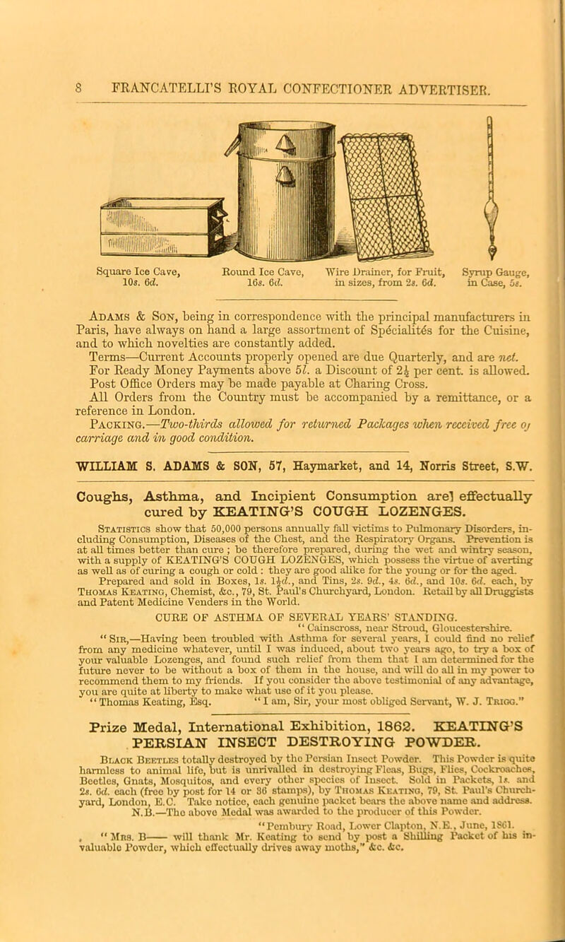 r Syrup Gauge, in Case, Os. Adams & Son, being in correspondence with, the principal manufacturers in Paris, have always on hand a large assortment of Speciality for the Cuisine, and to which novelties are constantly added. Terms—Current Accounts properly opened are due Quarterly, and are net. For Ready Money Payments above 51. a Discount of 2| per cent, is allowed. Post Office Orders may be made payable at Charing Cross. All Orders from the Country must be accompanied by a remittance, or a reference in London. Packing.—Two-thirds allowed for returned Packages when received free oj carriage and in good condition. WILLIAM S. ADAMS & SON, 57, Haymarket, and 14, Norris Street, S.W. Coughs, Asthma, and Incipient Consumption are! effectually cured by KEATING’S COUGH LOZENGES. Statistics show that 50,000 persons annually fall victims to Pulmonary Disorders, in- cluding Consumption, Diseases of the Chest, and the Respiratory Organs. Prevention is at all times better than cure ; he therefore prepared, during the wet and wintry season, with a supply of KEATING'S COUGH LOZENGES, which possess the virtue of averting as well as of curing a cough or cold : they are good ahke for the young or for the aged. Prepared and sold in Boxes, Is. ljci., and Tins, 2s. 9d., 4s. Od., and 10s. G<1. each, by Thomas Keating, Chemist, Ac., 79, St. Paul's Churchyard, London. Retail by all Druggists and Patent Medicine Venders in the World. CURE OF ASTHMA OF SEVERAL TEARS’ STANDING. ‘ ‘ Cainscross, near Stroud, Gloucestershire. “ Sir,—Having been troubled with Asthma for several years, I could find no relief from any medicine whatever, until I was induced, about two years ago, to try a box of your valuable Lozenges, and found such relief from them that 1 am determined for the future never to be without a box of them in the house, and will do all in my power to recommend them to my friends. If you consider the above testimonial of any advantage, you are quite at liberty to make what use of it you please. “ Thomas Keating, Esq. “ I am, Sir, your most obliged Servant, W. J. Trigg.” Prize Medal, International Exhibition, 1862. KEATING’S PERSIAN INSECT DESTROYING POWDER. Black Beetles totally destroyed by tlio Persian Insect Powder. This Powder is quite harmless to animal life, but is unrivalled in destroying Fleas, Bugs, Flies, Cockroaches, Beetles, Gnats, Mosquitos, and every other species of Insect. Sold in Packets, Is. and 2s. Gd. each (free by post for 14 or 36 stamps), by Thomas Keating, 79, St. Paul's Church- yard, London, E.C. Take notice, each genuine packet bears the above name and address. N.B.—The above Medal was awarded to the producer of this Powder. “Pembury Road, Lower Clapton, N.E., June, 1861. , “ Mrs. B will thank Mr. Keating to send by post a Shilling Packet of his in- valuable Powder, which effectually drives away moths,” Ac. Ac.