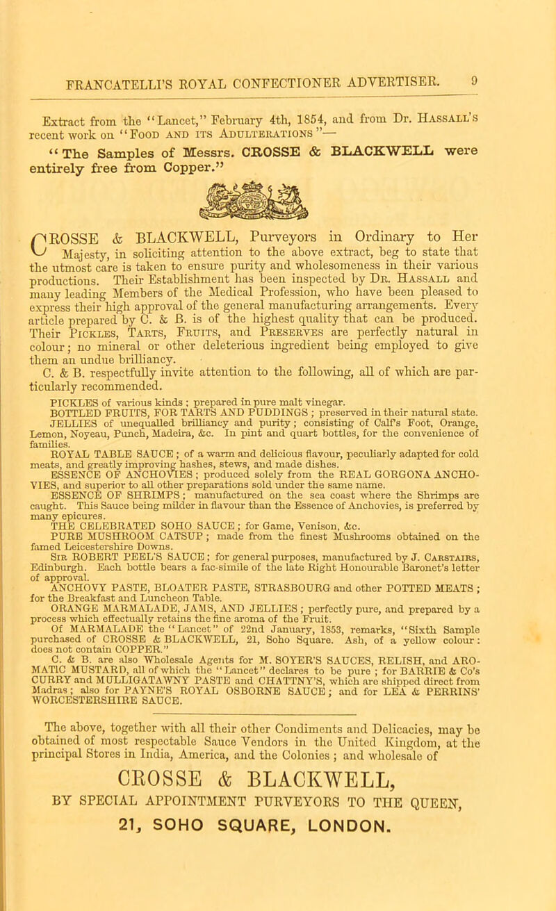 Extract from the “Lancet,” February 4th, 1854, and from Dr. Hassall’s recent work on ‘ ‘ Food and its Adulterations ”— “ The Samples of Messrs. CROSSE & BLACKWELL were entirely free from Copper.” CROSSE & BLACKWELL, Purveyors in Ordinary to Her Majesty, in soliciting attention to the above extract, beg to state that the utmost care is taken to ensure purity and wholesomeness in their various productions. Their Establishment has been inspected by Dr. Hassall and many leading Members of the Medical Profession, who have been pleased to express their high approval of the general manufacturing arrangements. Every article prepared by C. & B. is of the highest quality that can be produced. Their Pickles, Tarts, Fruits, and Preserves are perfectly natural in colour; no mineral or other deleterious ingredient being employed to give them an undue brilliancy. C. & B. respectfully invite attention to the following, all of which are par- ticularly recommended. PICKLES of various kinds ; prepared in pure malt vinegar. BOTTLED FRUITS, FOR TARTS AND PUDDINGS ; preserved in their natural state. JELLIES of unequalled brilliancy and purity; consisting of Calf s Foot, Orange, Lemon, Noyeau, Punch, Madeira, &c. In pint and quart bottles, for the convenience of families. ROYAL TABLE SAUCE ; of a warm and delicious flavour, peculiarly adapted for cold meats, and greatly improving hashes, stews, and made dishes. ESSENCE OF ANCHOVIES; produced solely from the REAL GORGONA ANCHO- VIES, and superior to all other preparations sold under the same name. ESSENCE OF SHRIMPS ; manufactured on the sea coast where the Shrimps are caught. This Sauce being milder in flavour than the Essence of Anchovies, is preferred by many epicures. THE CELEBRATED SOHO SAUCE ; for Game, Venison, &c. PURE MUSHROOM CATSUP; made from the finest Mushrooms obtained on the famed Leicestershire Downs. Sib ROBERT PEEL'S SAUCE; for general purposes, manufactured by J. Carstairs, Edinburgh. Each bottle bears a fac-simile of the late Right Honourable Baronet’s letter of approval. ANCHOVY PASTE, BLOATER PASTE, STRASBOURG and other POTTED MEATS ; for the Breakfast and Luncheon Table. ORANGE MARMALADE, JAMS, AND JELLIES ; perfectly pure, and prepared by a process which effectually retains the fine aroma of the Fruit. Of MARMALADE the “Lancet” of 22nd January, 1853, remarks, “Sixth Sample purchased of CROSSE <fo BLACKWELL, 21, Soho Square. Ash, of a yellow colour: does not contain COPPER.” C. & B. are also Wholesale Agents for M. SOYER’S SAUCES, RELISH, and ARO- MATIC MUSTARD, all of which the “Lancet” declares to be pure ; for BARRIE & Co’s CURRY and MULLIGATAWNY PASTE and CHATTNY’S, which are shipped direct from Madras ; also for PAYNE’S ROYAL OSBORNE SAUCE : and for LEA & PERRINS’ WORCESTERSHIRE SAUCE. The above, together with all their other Condiments and Delicacies, may be obtained of most respectable Sauce Vendors in the United Kingdom, at the principal Stores in India, America, and the Colonics ; and wholesale of CROSSE & BLACKWELL, BY SPECIAL APPOINTMENT PURVEYORS TO THE QUEEN, 21, SOHO SQUARE, LONDON.
