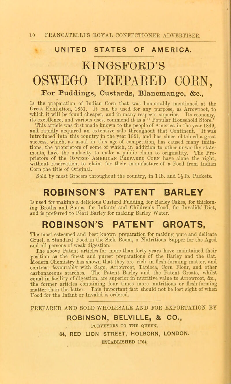 UNITED STATES OF AMERICA. KINGSFOBD’S OSWEGO PREPARED CORN, For Puddings, Custards, Blancmange, &c., Is the preparation of Indian Corn that was honourably mentioned at the Great Exhibition, 1851. It can he used for any purpose, as Arrowroot, to which it will be found cheaper, and in many respects superior. Its economy, its excellence, and various uses, commend it as a “ Popular Household Store.’ This article was first made known to the people of America in the year 1849, and rapidly acquired an extensive sale throughout that Continent. It wa3 introduced into this country in the year 1851, and has since obtained a great success, which, as usual in this age of competition, has caused many imita- tions, the proprietors of some of which, in addition to other unworthy state- ments, have the audacity to make a public claim to originality. The Pro- prietors of the Oswego American Prepared Corn have alone the right, without reservation, to claim for their manufacture of a Food from Indian Corn the title of Original. Sold by most Grocers throughout the country, in 1 lb. and 11 lb. Packets. ROBINSONS PATENT BARLEY Is used for making a delicious Custard Pudding, for Barley Cakes, for thicken- ing Broths and Soups, for Infants’ and Children’s Food, for Invalids’ Diet, and is preferred to Pearl Barley for making Barley Water. ROBINSON’S PATENT GROATS, The most esteemed and best known preparation for making pure and delicate Gruel, a Standard Food in the Sick Room, a Nutritious Supper for the Aged and all persons of weak digestion. The above Patent articles for more than forty years have maintained their position as the finest and purest preparations of the Barley and the Oat. Modern Chemistry has shown that they are rich in flesh-forming matter, and contrast favourably with Sago, Arrowroot, Tapioca, Corn Flour, and other carbonaceous starches. The Patent Barley and the Patent Groats, whilst equal in facility of digestion, are superior in nutritive value to Arrowroot, &c., the former articles containing four times more nutritious or flesh-forming matter than the latter. This important fact should not be lost sight of when Food for the Infant or Invalid is ordered. PREPARED AND SOLD WHOLESALE AND FOR EXPORTATION BY ROBINSON, BELVILLE, &, CO., , PURVEYORS TO THE QUEEN, 64, RED LION STREET, HOLBORN, LONDON. ESTABLISHED 1764.