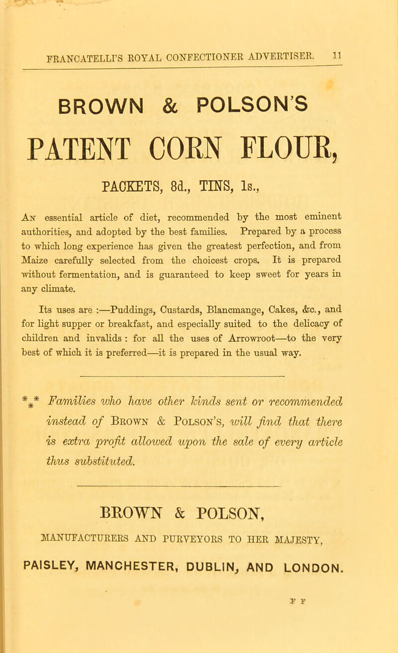 BROWN & POLSON’S PATENT CORN FLOUR, PACKETS, 81, TINS, Is., An essential article of diet, recommended by the most eminent authorities, and adopted by the best families. Prepared by a process to which long experience has given the greatest perfection, and from Maize carefully selected from the choicest crops. It is prepared without fermentation, and is guaranteed to keep sweet for years in any climate. Its uses are :—Puddings, Custards, Blancmange, Cakes, &c., and for light supper or breakfast, and especially suited to the delicacy of children and invalids : for all the uses of Arrowroot—to the very best of which it is preferred—it is prepared in the usual way. Families who have other lands sent or recommended instead of Brown & Polson’s, will find that there is extra profit allowed upon the sale of every article thus substituted. BROWN & POLSON, MANUFACTURERS AND PURVEYORS TO HER MAJESTY, PAISLEY, MANCHESTER, DUBLIN, AND LONDON. r f