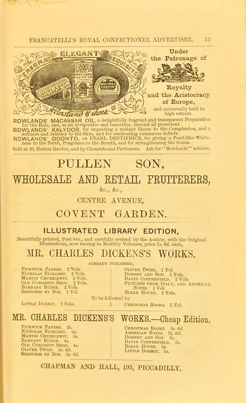 Royalty and tlie Aristocracy of Europe, and universally held in high esteem. ROWLAN DS’ MACASSAR OIL, a delightfully fragrant and transparent Preparation for the Hair, and, as an invigorator and heautifler, beyond all precedent. ROWLANDS’ KALYDOR, for imparting a radiant bloom to the Complexion, and a softness and delicacy to tlie Skin, and for eradicating cutaneous defects. ROWLANDS' ODONTO, or PEARL DENTIFRICE, for giving a Pearl-like White- ness to the Teeth, Fragrance to the Breath, and for strengthening the Gums. Sold at 20, Hatton Garden, and by Chemists and Perfumers. Ask for “ Rowlands’ ” articles. Under PULLEN SON, WHOLESALE AND RETAIL FRUITERERS, &o., &c., CENTRE AVENUE, COVENT GARDEN. ILLUSTRATED LIBRARY EDITION, Beautifully printed, Post Svo., and carefully revised by the Author, with the Original Illustrations, now issuing in Monthly Volumes, price Is. 6d. each, MR. CHARLES DICKENS’S WORKS. ALREADY PUBLISHED, Pickwick Papers. 2 Vols. Nicholas Nickleby. 2 Vols. Martin Chuzzlewit. 2 Vols. Old Curiosity Shop. 2 Vols. Barnaby Rudge. 2 Vols. Sketches by Boz. 1 Vol. Oliver Twist. 1 Vol. Dombey and Son. 2 Vols. David Copperfield. 2 Vols. Pictures from Italy, and American Notes. 1 Vol. Bleak House. 2 Vols. To be followed by Little Dorrit. 2 Vols. | Christmas Books. 1 Vol. ME. OHAELES DICKENS’S WOEKS.—Cheap Edition. Pickwick Papers. 5s. Nicholas Nickleby. 5s. Martin Chuzzlewit. 6s. Barnaby Rudoe. 4 s. Old Curiosity Shop. 4s. Oliver Twist. 3s. (id. Sketches by Boz. 3s. 6d. Christmas Books. 3s. 6d. American Notes. 2s. 6d. Dombey and Son. 5s. David Copperfield. 5s. Bleak House. 5s. Little Dorrit. 5s.