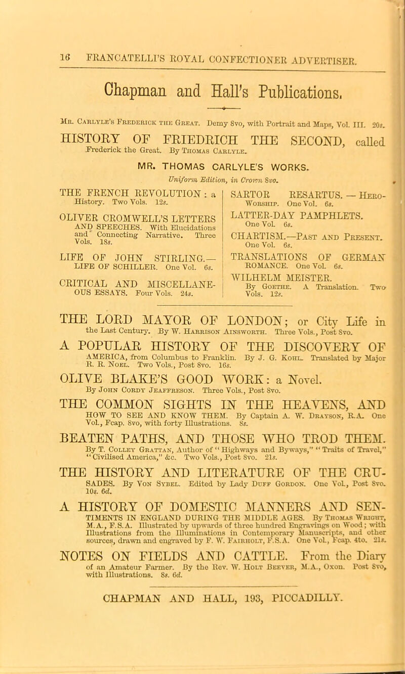 Chapman and Hall’s Publications, Mr. Carlyle’s Frederick the Great. Demy 8vo, with Portrait and Maps, Vol. III. 20s. HISTORY OF FRIEDRICH THE SECOND, called Frederick the Great. By Thomas Carlyle. MR. THOMAS CARLYLE’S WORKS. Uniform Edition, in Croton Svo. THE FRENCH REVOLUTION : a History. Two Vols. 12s. OLIVER CROMWELL’S LETTERS AND SPEECHES. With Elucidations and Connecting Narrative. Three Vols. 18s. LIFE OF JOHN STIRLING.— LIFE OF SCHILLER. One Vol. 6s. CRITICAL AND MISCELLANE- OUS ESSAYS. Four Vols. 24s. SARTOR RESARTUS. — Hero- Worship. One Vol. 6s. LATTER-DAY PAMPHLETS. One VoL 6s. CHARTISM.—Past and Present. One Vol. 6s. TRANSLATIONS OF GERMAN ROMANCE. One VoL 65. WILHELM MEISTER. By Goethe. A Translation. Two Vols. 12s. THE LORD MAYOR OF LONDON; or City Life in the Last Century. By W. Harrison Ainsworth. Three Vols., Post Syo. A POPULAR HISTORY OF THE DISCOVERY OF AMERICA, from Columbus to Franklin. By J. G. Kohl. Translated by Major R. R. Noel. Two Vols., Post Svo. 16s. OLIVE BLAKE’S GOOD WORK: a Novel. By John Cordy Jeaffreson. Three Vols., Post Svo. THE COMMON SIGHTS IN THE HEAVENS, AND HOW TO SEE AND KNOW THEM. By Captain A. W. Drayson, R.A. One Vol., Fcap. Svo, with forty Illustrations. Ss. BEATEN PATHS, AND THOSE WHO TROD THEM. By T. Colley Grattan, Author of “ Highways and Byways,” “ Traits of Travel,” “ Civilised America,” &c. Two Vols., Post Svo. 21s. THE HISTORY AND LITERATURE OF THE CRU- SADES. By Von Sybel. Edited by Lady Duff Gordon. One VoL, Post Svo. 10s. 6d. A HISTORY OF DOMESTIC MANNERS AND SEN- TIMENTS IN ENGLAND DURING THE MIDDLE AGES. By Thomas Wright, M. A., F.S. A. Illustrated by upwards of three hundred Engravings on Wood; with Illustrations from the Illuminations in Contemporary Manuscripts, aud other sources, drawn and engraved by F. W. Fairiiolt, F.S.A. One Vol., Fcap. 4to. 21s. NOTES ON FIELDS AND CATTLE. From tlie Diary of an Amateur Farmer. By the Bov. W. Holt Beever, M.A., Oxon. Post Svo, with Illustrations. 8s. 6ci.