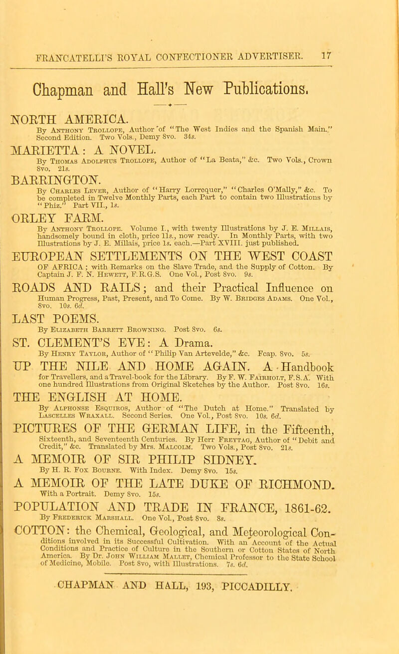 Chapman and Hall’s Hew Publications. NORTH AMERICA. By Anthony Trollope, Author 'of “The West Indies and the Spanish Main. Second Edition. Two Vols., Demy Svo. 34s. MARIETTA: A NOVEL. By Thomas Adolphus Trollope, Author of “La Beata,” &c. Two Vols., Crown Svo. 21s. BARRINGTON. By Charles Lever, Author of “Hairy Lorrequer, “Charles O’Mally,” &c. To be completed in Twelve Monthly Parts, each Part to contain two Illustrations by “Phiz.” Part VII., Is. ORLEY FARM. By Anthony Trollope. Volume I., with twenty Illustrations by J. E. Millais, handsomely bound in cloth, price 11s., now ready. In Monthly Parts, with two Illustrations by J. E. Millais, price Is. each.—Part XVIII. just published. EUROPEAN SETTLEMENTS ON THE WEST COAST OF AFRICA; with Remarks on the Slave Trade, and the Supply of Cotton. By Captain J. F. N. Hewett, F.R.G.S. One Vol., Post Svo. 9s. ROADS AND RAILS; and their Practical Influence on Human Progress, Past, Present, and To Come. By IV. Bridges Adams. One Vol., Svo. 10s. 6d. LAST POEMS. By Elizabeth Barrett Browning. Post Svo. 6s. ST. CLEMENT’S EYE: A Drama. By Henry Taylor, Author of “ Philip Van Artevelde,” &c. Fcap. Svo. 5s. UP THE NILE AND HOME AGAIN. A Handbook for Travellers, and a Travel-hook for the Library. By F. W. Fairholt, F. S. A. With one hundred Illustrations from Original Sketches by the Author. Post Svo. 16s. THE ENGLISH AT HOME. By Alphonse Esquiros, Author of “The Dutch at Home. Translated by Lascelles Wraxall. Second Series. One Vol., Post Svo. 10s. 6d. PICTURES OF THE GERMAN LIFE, in the Fifteenth, Sixteenth, and Seventeenth Centuries. By Herr Freytao, Author of “Debit and Credit, &c. Translated by Mrs. Malcolm. Two Vols., Post 8vo. 21s. A MEMOIR OF SIR PHILIP SIDNEY. By H. R. Pox Bourne. With Index. Demy Svo. 15s. A MEMOIR OF THE LATE DUKE OF RICHMOND. With a Portrait. Demy 8vo. 15s. POPULATION AND TRADE IN FRANCE, 1861-62. By Frederick Marshall. One Vol., Post 8vo. 8s. COTTON: the Chemical, Geological, and Meteorological Con- ditions involved in its Successful Cultivation. With a Y Account of the Actual Conditions and Practice of Culture in the Southern or Cotton States of North America. By Dr. John William Mallet, Chemical Professor to the State School of Medicine, Mobile. Post 8vo, with Illustrations. 7s. 6tf.