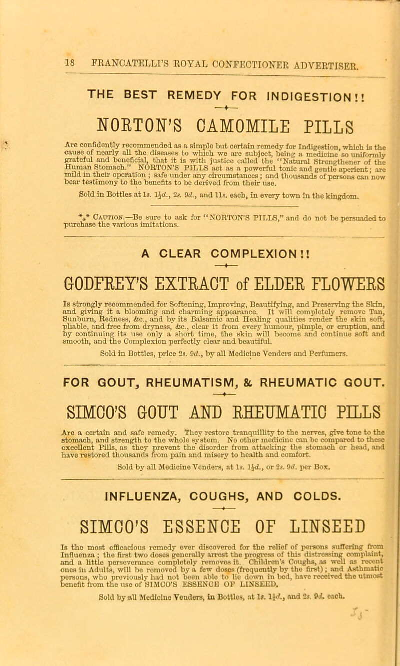 THE BEST REMEDY FOR INDIGESTION!! NORTON’S CAMOMILE PILLS Are confidently recommended as a simple but certain remedy for Indigestion, which is the cause of nearly all the diseases to which we are subject, being a medicine so uniformly grateful and beneficial, that it is with justice called the “Natural Strengthener of the Human Stomach.” NORTON’S PILLS act as a powerful tonic and gentle aperient; are mild in their operation ; safe under any circumstances; and thousands of persons can now bear testimony to the benefits to be derived from their use. Sold in Bottles at Is. lid., 2s. 9d., and Ils. each, in every town in the kingdom. *** Caution.—Be sure to ask for “NORTON’S PILLS,” and do not be persuaded to purchase the various imitations. A CLEAR COMPLEXION!! ♦ GODFREY'S EXTRACT of ELDER FLOWERS Is strongly recommended for Softening, Improving, Beautifying, and Preserving the Skin, and giving it a blooming and charming appearance. It will completely remove Tan, Sunburn, Redness, &e., and by its Balsamic and Healing qualities render the skin soft, pliable, and free from dryness, &c., clear it from every humour, pimple, or eruption, and by continuing its use only a short time, the skin will become and continue soft and smooth, and the Complexion perfectly clear and beautiful. Sold in Bottles, price 2s. Ad, by all Medicine Tenders and Perfumers. FOR GOUT, RHEUMATISM, & RHEUMATIC GOUT. SIMCO’S GOUT AND RHEUMATIC PILLS Are a certain and safe remedy. They restore tranquillity to the nerves, give tone to the stomach, and strength to the whole system. No other medicine can be compared to these excellent Pills, as they prevent the disorder from attacking the stomach or head, and have restored thousands from pain and misery to health and comfort. Sold by all Modicine Venders, at Is. lid., or 2s. 9d. per Box. INFLUENZA, COUGHS, AND COLDS. SIMCO’S ESSENCE OF LINSEED Is tho most efficacious remedy ever discovered for tho relief of persons suffering from Influenza ; the first two doses generally arrest tho progress of tliis distressing complaint, and a little persovernneo completely removos it. Children’s Coughs, as well as recent onos in Adults, will bo romovod by a few doses (frequently by the first) ; and Asthmatic persons, who previously had not been able to lie down in bed, have received the utmost benefit from the use of SIMCO’S ESSENCE OP LINSEED, Sold by all Medicine Venders, in Bottles, at Is. ljd., and 2s. 9J. each. f - •> J