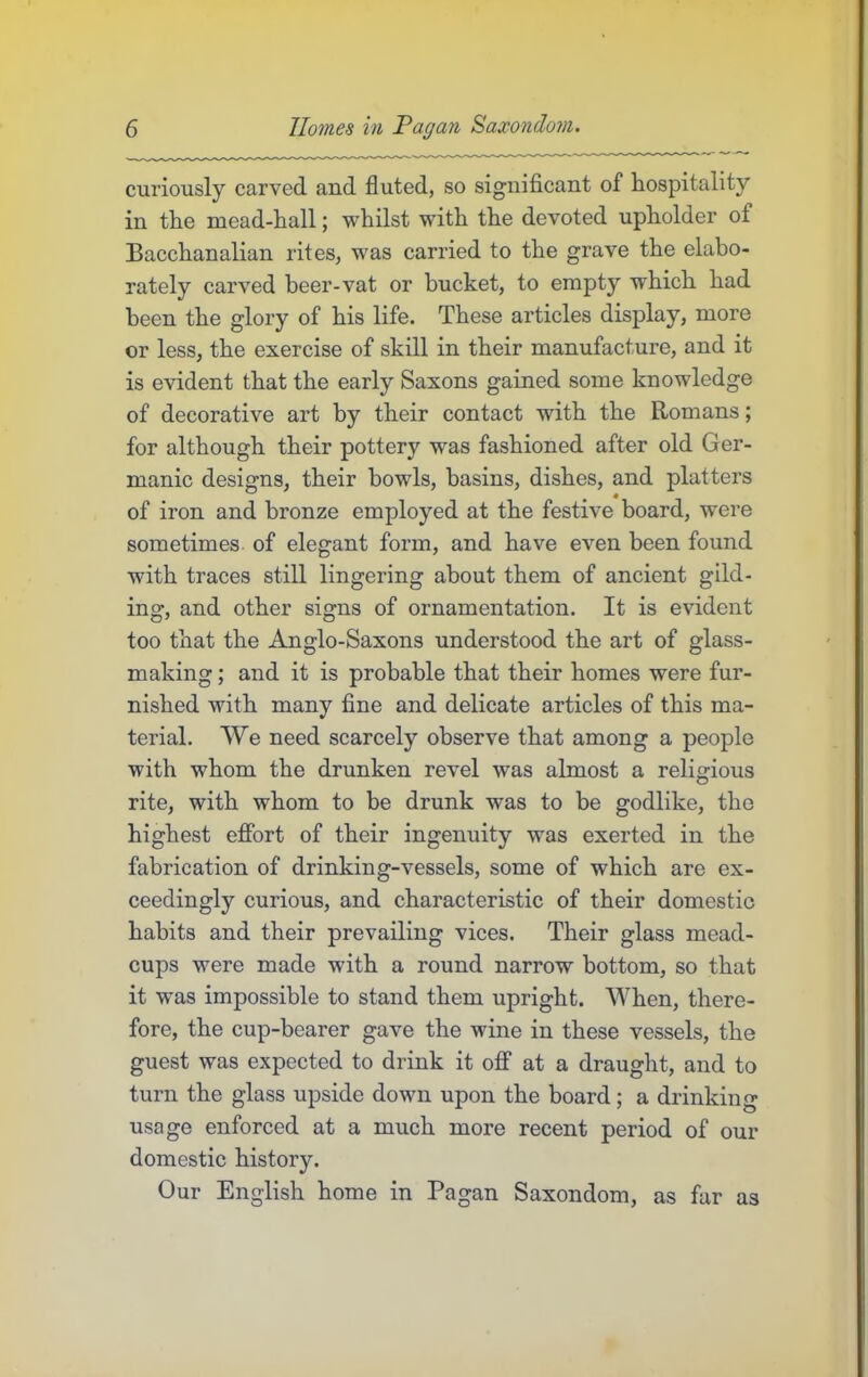 curiously carved and fluted, so significant of hospitality in the mead-hall; whilst with the devoted upholder of Bacchanalian rites, was carried to the grave the elabo- rately carved beer-vat or bucket, to empty which had been the glory of his life. These articles display, more or less, the exercise of skill in their manufacture, and it is evident that the early Saxons gained some knowledge of decorative art by their contact with the Romans; for although their pottery was fashioned after old Ger- manic designs, their bowls, basins, dishes, and platters of iron and bronze employed at the festive board, were sometimes of elegant form, and have even been found with traces still lingering about them of ancient gild- ing, and other signs of ornamentation. It is evident too that the Anglo-Saxons understood the art of glass- making ; and it is probable that their homes were fur- nished with many fine and delicate articles of this ma- terial. We need scarcely observe that among a people with whom the drunken revel was almost a religious rite, with whom to be drunk was to be godlike, the highest effort of their ingenuity was exerted in the fabrication of drinking-vessels, some of which are ex- ceedingly curious, and characteristic of their domestic habits and their prevailing vices. Their glass mead- cups were made with a round narrow bottom, so that it was impossible to stand them upright. When, there- fore, the cup-bearer gave the wine in these vessels, the guest was expected to drink it off at a draught, and to turn the glass upside down upon the board; a drinking usage enforced at a much more recent period of our domestic history. Our English home in Pagan Saxondom, as far as