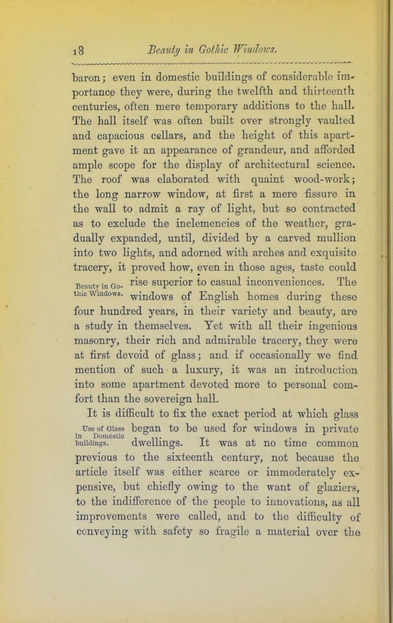 baron; even in domestic buildings of considerable im- portance they were, during the twelfth and thirteenth centuries, often mere temporary additions to the hall. The hall itself was often built over strongly vaulted and capacious cellars, and the height of this apart- ment gave it an appearance of grandeur, and afforded ample scope for the display of architectural science. The roof was elaborated with quaint wood-work; the long narrow window, at first a mere fissure in the wall to admit a ray of light, but so contracted as to exclude the inclemencies of the weather, gra- dually expanded, until, divided by a carved mullion into two lights, and adorned with arches and exquisite tracery, it proved how, even in those ages, taste could Beauty in Go- Superior to casual inconveniences. The tine Windows, •^i^^ows of English homes during these four hundred years, in their variety and beauty, are a study in themselves. Yet with all their ingenious masonry, their rich and admirable tracery, they were at first devoid of glass; and if occasionally we find mention of such a luxury, it was an introduction into some apartment devoted more to personal com- fort than the sovereign hall. It is difficult to fix the exact period at which glass Use of Glass began to be used for windows in private in Domestic in. x • ^ buildings. dwellings. it was at no time common previous to the sixteenth century, not because the article itself was either scarce or immoderately ex- pensive, but chiefly owing to the want of glaziers, to the indifference of the people to innovations, as all improvements were called, and to the difficulty of conveying with safety so fragile a material over the