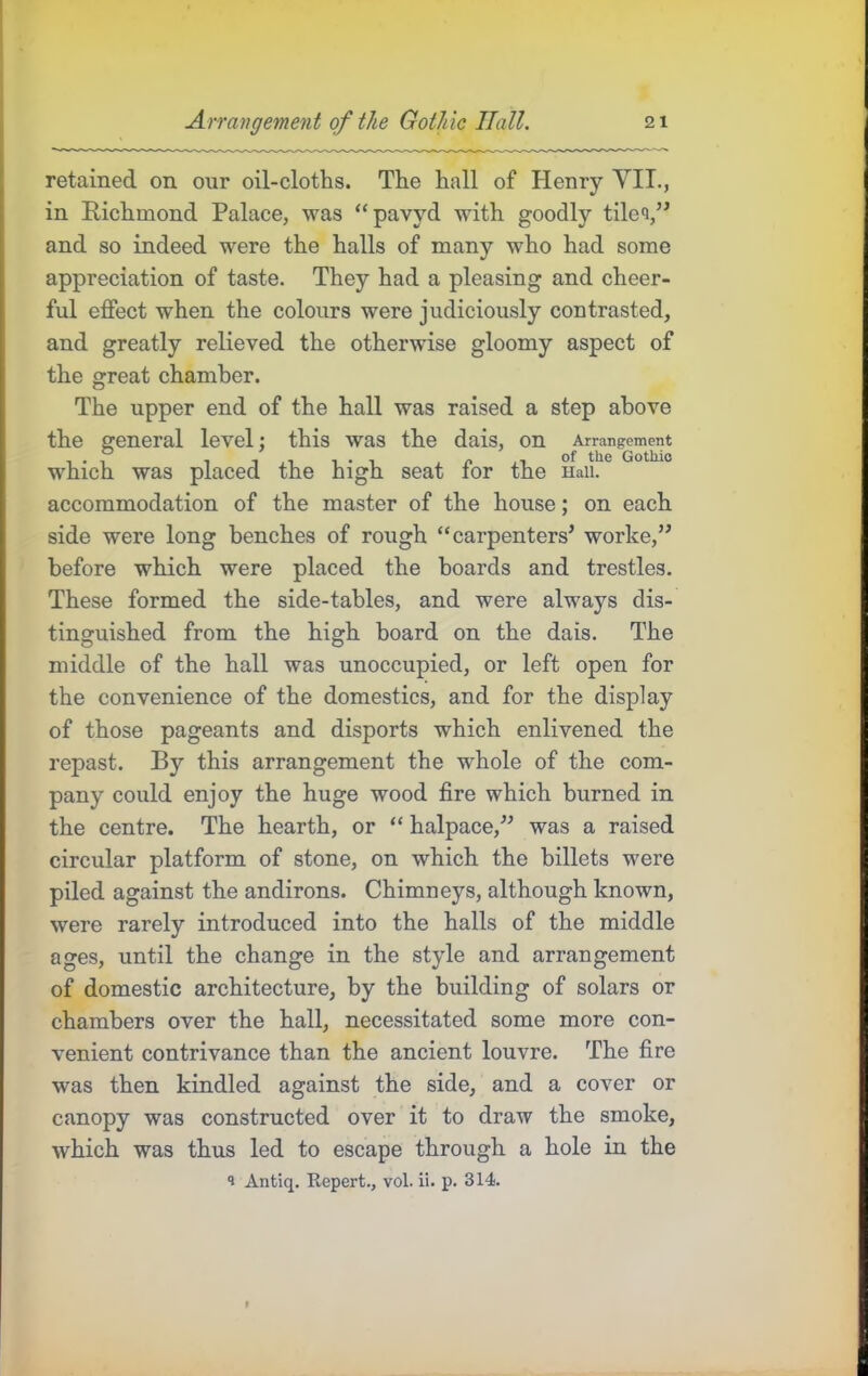 retained on our oil-cloths. The hall of Henry YII., in Richmond Palace, was “pavyd with goodly tile<i,” and so indeed were the halls of many who had some appreciation of taste. They had a pleasing and cheer- ful effect when the colours were judiciously contrasted, and greatly relieved the otherwise gloomy aspect of the great chamber. The upper end of the hall was raised a step above the general level; this was the dais, on Arrangrement which was placed the high seat for the Haii. accommodation of the master of the house; on each side were long benches of rough “carpenters’ worke,” before which were placed the boards and trestles. These formed the side-tables, and were always dis- tinguished from the high board on the dais. The middle of the hall was unoccupied, or left open for the convenience of the domestics, and for the display of those pageants and disports which enlivened the repast. By this arrangement the whole of the com- pany could enjoy the huge wood fire which burned in the centre. The hearth, or “ halpace,” was a raised circular platform of stone, on which the billets were piled against the andirons. Chimneys, although known, were rarely introduced into the halls of the middle ages, until the change in the style and arrangement of domestic architecture, by the building of solars or chambers over the hall, necessitated some more con- venient contrivance than the ancient louvre. The fire was then kindled against the side, and a cover or canopy was constructed over it to draw the smoke, which was thus led to escape through a hole in the *1 Antiq. Repert., vol. ii. p. 314.