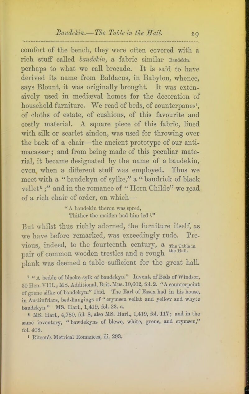 Baudchn.—The Table in the Hall. comfort of tlie bench, they were often covered with a rich stuff called haudeldn, a fabric similar Baudekin. perhaps to what we call brocade. It is said to have derived its name from Baldacus, in Babylon, whence, says Blount, it was originally brought. It was exten- sively used in mediaeval homes for the decoration of household furniture. We read of beds, of counterpanes*, of cloths of estate, of cushions, of this favourite and costly material. A square piece of this fabric, lined with silk or scarlet sindon, was used for throwing over the back of a chair—the ancient prototype of our anti- macassar ; and from being made of this peculiar mate- rial, it became designated by the name of a baudekin, even, when a different stuff was employed. Thus we meet with a “ baudekyn of sylke,” a “ baudrick of black vellet*^ and in the romance of “ Horn Childe’’ we read * » of a rich chair of order, on which— “ A baudekin theron was spred. Thither the maiden had him led But whilst thus richly adorned, the furniture itself, as we have before remarked, was exceedingly rude. Pre- vious, indeed, to the fourteenth century, a xhe Table in pair of common wooden trestles and a rough plank was deemed a table sufficient for the great hall. ‘ “ A bedde of blacke sylk of baudekyn.” Invent, of Beds of Windsor, 30 Hen. VUI.; MS. Additional, Brit. Mus. 10,602, fol, 2. “A counterpoint of grene silke of baudekyn.” Ibid. Tlie Earl of Essex had in his house, in Austinfriars, bed-hangings of “ crymsen vellat and yellow and whyte baudekyn.” MS. Harl., 1,419, fol. 23. a. MS. Hark, 4,780, fol. 8, also MS. Hark, 1,419, fol. 117; and in the same inventory, “bawdekyns of blewe, white, grene, and crymsen,” fol. 408. * Ritson’s Metrical Romances, iii. 293.