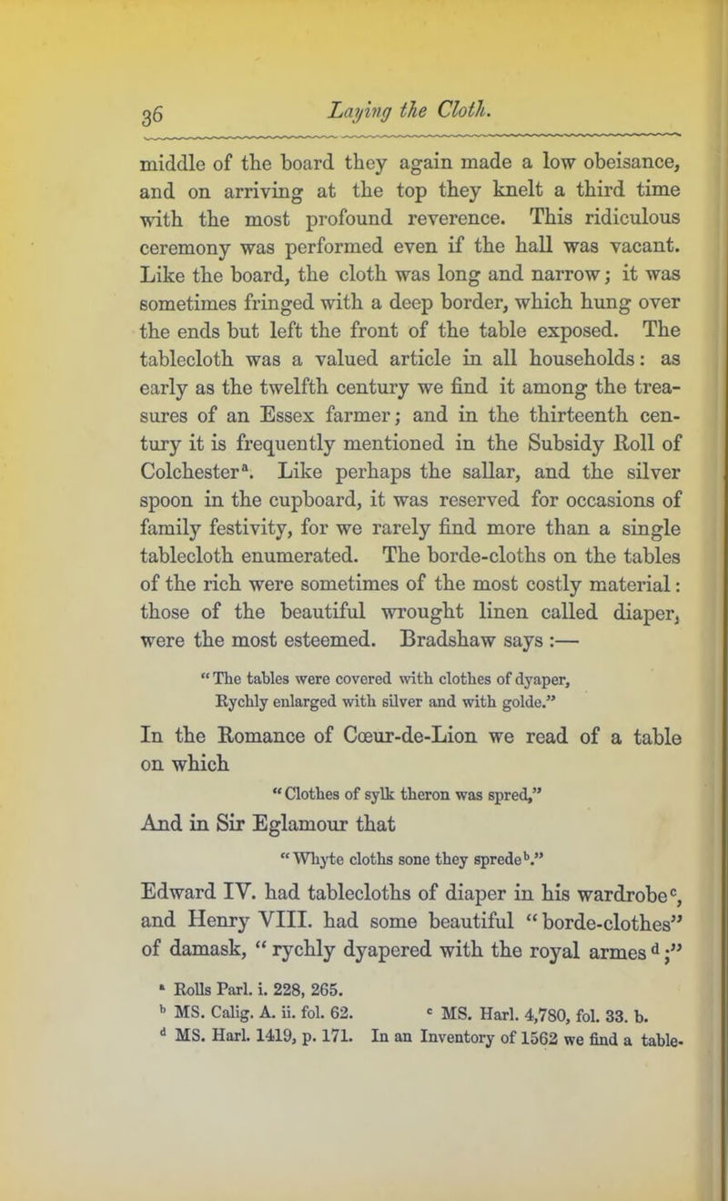 middle of the board they again made a low obeisance, and on arriving at the top they knelt a third time with the most profound reverence. This ridiculous ceremony was performed even if the hall was vacant. Like the board, the cloth was long and narrow; it was sometimes fringed with a deep border, which hung over the ends but left the front of the table exposed. The tablecloth was a valued article in all households: as early as the twelfth century we find it among the trea- sures of an Essex farmer; and in the thirteenth cen- tury it is frequently mentioned in the Subsidy Roll of Colchester Like perhaps the sallar, and the silver spoon in the cupboard, it was reserved for occasions of family festivity, for we rarely find more than a single tablecloth enumerated. The horde-cloths on the tables of the rich were sometimes of the most costly material: those of the beautiful wrought linen called diaper, were the most esteemed. Bradshaw says :— “ The tables were covered with clothes of dyaper, Rychly enlarged with silver and with golde.” In the Romance of Coeur-de-Lion we read of a table on which “ Clothes of sylk theron was spred,” And in Sir Eglamour that “ Whjde cloths sone they sprede’’.” Edward IV. had tablecloths of diaper in his wardrobe®, and Henry YIII. had some beautiful “ borde-clothes” of damask, “ rychly dyapered with the royal armes • Rolls Pari. i. 228, 265. ’’ MS. Calig. A. ii. fol. 62. ' MS. Harl. 4,780, fol. 33. b. ^ MS. Harl. 1419, p. 171. In an Inventory of 1562 we find a table-