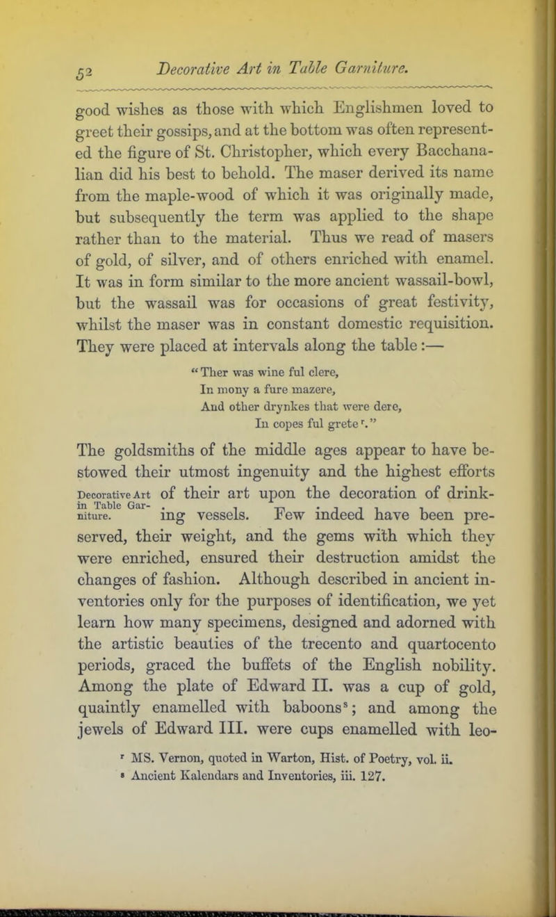 good wishes as those with which Englishmen loved to greet their gossips, and at the bottom was often represent- ed the figure of St. Christopher, which every Bacchana- lian did his best to behold. The maser derived its name from the maple-wood of which it was originally made, but subsequently the term was applied to the shape rather than to the material. Thus we read of masers of gold, of silver, and of others enriched with enamel. It was in form similar to the more ancient wassail-bowl, but the wassail was for occasions of great festivit}', whilst the maser was in constant domestic requisition. They were placed at intervals along the table:— “ Ther was wine ful clere. In mony a fure mazere. And other drynkes that were dere. In copes ful grete ^ ” The goldsmiths of the middle ages appear to have be- stowed their utmost ingenuity and the highest efforts Decorative Art of their art upon the decoration of drink- in Table Gar- . , . , , , , niture. ing vcsscls. ±ew indeed have been pre- served, their weight, and the gems with which they were enriched, ensured their destruction amidst the changes of fashion. Although described in ancient in- ventories only for the purposes of identification, we yet learn how many specimens, designed and adorned with the artistic beauties of the trecento and quartocento periods, graced the buffets of the EngKsh nobility. Among the plate of Edward II. was a cup of gold, quaintly enamelled with baboons®; and among the jewels of Edward III. were cups enamelled with leo- ■■ MS. Vernon, quoted in Warton, Hist, of Poetry, vol. ii. « Ancient Kalendars and Inventories, iii. 127.