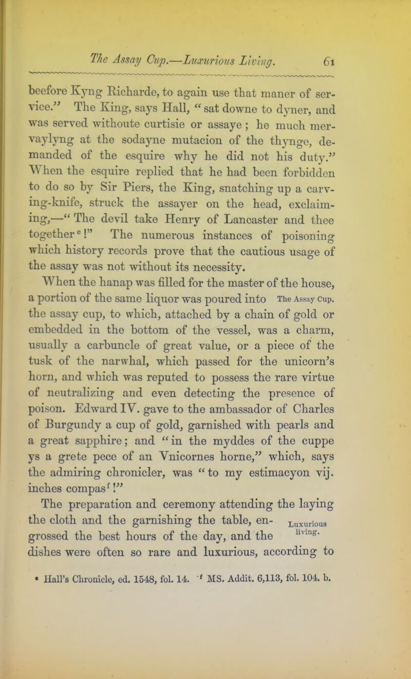 beefore Kyng Richarde, to again use that maner of ser- vice.-’ The King, says Hall, “ sat downe to dyner, and ■w'as served withoute curtisie or assaye ; he much mer- vaylyng at the sodayne mutacion of the thynge, de- manded of the esquire why he did not his duty. When the esquire replied that he had been forbidden to do so by Sir Piers, the King, snatching up a carv- ing-knife, struck the assayer on the head, exclaim- ing,—“ The devil take Henry of Lancaster and thee together ®!” The numerous instances of poisoning which history records prove that the cautious usage of the assay was not without its necessity. When the hanap was filled for the master of the house, a portion of the same liquor was poured into The Assay cup. the assay cup, to which, attached by a chain of gold or embedded in the bottom of the vessel, was a charm, usually a carbuncle of great value, or a piece of the tusk of the narwhal, which passed for the unicorns horn, and which was reputed to possess the rare virtue of neutralizing and even detecting the presence of poison. Edward IV. gave to the ambassador of Charles of Burgundy a cup of gold, garnished with pearls and a great sapphire; and “ in the myddes of the cuppe ys a grete pece of an Vnicornes home, which, says the admiring chronicler, was “to my estimacyon vij. inches compas^! The preparation and ceremony attending the laying the cloth and the garnishing the table, en- Luxurious grossed the best hours of the day, and the dishes were often so rare and luxurious, according to • Hall’s Chronicle, ed. 1548, fol. 14. '' MS. Addit. 6,113, fol. 104. b.