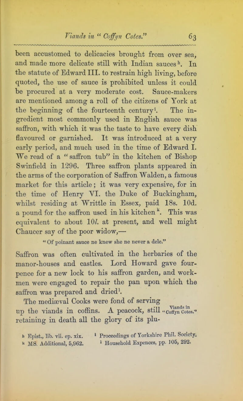 been accustomed to delicacies brought from over sea, and made more delicate still with Indian sauces In the statute of Edward III. to restrain high living, before quoted, the use of sauce is prohibited unless it could be procured at a very moderate cost. Sauce-makers are mentioned among a roll of the citizens of York at the beginning of the fourteenth century \ The in- gredient most commonly used in English sauce was saffron, with which it was the taste to have every dish flavoured or garnished. It was introduced at a very early period, and much used in the time of Edward I. We read of a “saffron tub” in the kitchen of Bishop Swinfield in 1296. Three saffron plants appeared in the arms of the corporation of Saffron Walden, a famous market for this article; it was very expensive, for in the time of Henry VI. the Duke of Buckingham, whilst residing at Writtle in Essex, paid 18s. lOd. a pound for the saffron used in his kitchen This was equivalent to about 10/. at present, and well might Chaucer say of the poor widow,— “ Of poinant sauce ne knew she ne never a dele.” Saffron was often cultivated in the herbaries of the manor-houses and castles. Lord Howard gave four- pence for a new lock to his saffron garden, and work- men were engaged to repair the pan upon which the saffron was prepared and dried'. The mediaeval Cooks were fond of serving up the viands in coffins. A peacock, still «c^ySl:ote8.’» retaining in death all the glory of its plu- b Epist., lib. vii. ep. xix. * Proceedings of Yorkshire Phil. Society. k MS. Additional, 5,962. ‘ Household Expences, pp. 105, 292.