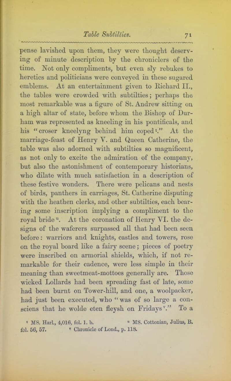 Table Subtilties. pense lavislied upon them, they were thought deserv- ing of minute description by the chroniclers of the time. Not only compliments, but even sly rebukes to heretics and poHticiaus were conveyed in these sugared emblems. At an entertainment given to liichard II., the tables were crowded with subtilties; perhaps the most remarkable was a figure of St. Andrew sitting on a high altar of state, before whom the Bishop of Dur- ham was represented as kneeling in his pontificals, and his “croser kneelyng behind him copedAt the marriage-feast of Henry V. and Queen Catherine, the table was also adorned with subtilties so magnificent, as not only to excite the admiration of the company, but also the astonishment of contemporary historians, who dilate with much satisfaction in a description of these festive wonders. There were pelicans and nests of birds, panthers in carriages, St. Catherine disputing with the heathen clerks, and other subtilties, each bear- ing some inscription implying a compliment to the royal bride “. At the coronation of Henry VI. the de- signs of the waferers surpassed all that had been seen before: warriors and knights, castles and towers, rose on the royal board like a fairy scene; pieces of poetry were inscribed on aimorial shields, which, if not re- markable for their cadence, were less simple in their meaning than sweetmeat-mottoes generally are. Those wicked Lollards had been spreading fast of late, some had been burnt on Tower-hill, and one, a woolpacker, had just been executed, who “was of so large a con- eciens that he wolde eten fleysh on Fridays'.” To a ‘ MS. Harl., 4,016, fol. 1. b. “ MS. Cottonian, Julius, B. fbl. 56, 57. '' Chronicle of Lond., p. 118.