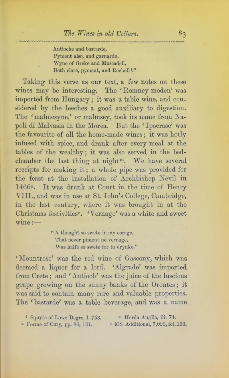 Antioclie and bastarde, Pyment also, and garnarde, Wyne of Greke and Muscadell, Both dare, pyment, and Rocbell Taking this verse as our text, a few notes on these wines may be interesting. The ‘ Romney moden’ was imported from Hungary; it was a table wine, and con- sidered by the- leeches a good auxiliary to digestion. The ‘ malmesyne,’ or malmsey, took its name from Na- poli di Malvasia in the Morea. But the ‘ Ipocrase’ was the favourite of all the home-made wines; it was hotly infused with spice, and drank after every meal at the tables of the wealthy; it was also served in the bed- chamber the last thin at nightWe have several receipts for making it; a whole pipe was provided for the feast at the installation of Archbishop Nevil in 1466“. It was drunk at Court in the time of Henry YIII., and was in use at St. John’s College, Cambridge, in the last century, where it was brought in at the Christmas festivities®. ‘Yernage’ was a white and sweet wine:—  A thought so swete in my corage, That never piment ne vernage, Uas halfe so swete for to drynke.” ‘Mountrose’ was the red wine of Gascony, which was deemed a liquor for a lord. ‘Algrade’ was imported from Crete; and ^Antioch’ was the juice of the luscious grape growing on the sunny banks of the Orontes; it was said to contain many rare and valuable properties. The ‘ bastarde’ was a table beverage, and was a name * Squyre of Lowe Begre, 1. 753. Horda Anglia, iii. 7-t. “ Forme of Cury, pp. 86, IGl. ® MS. Additional, 7,0y9, fol. 139.