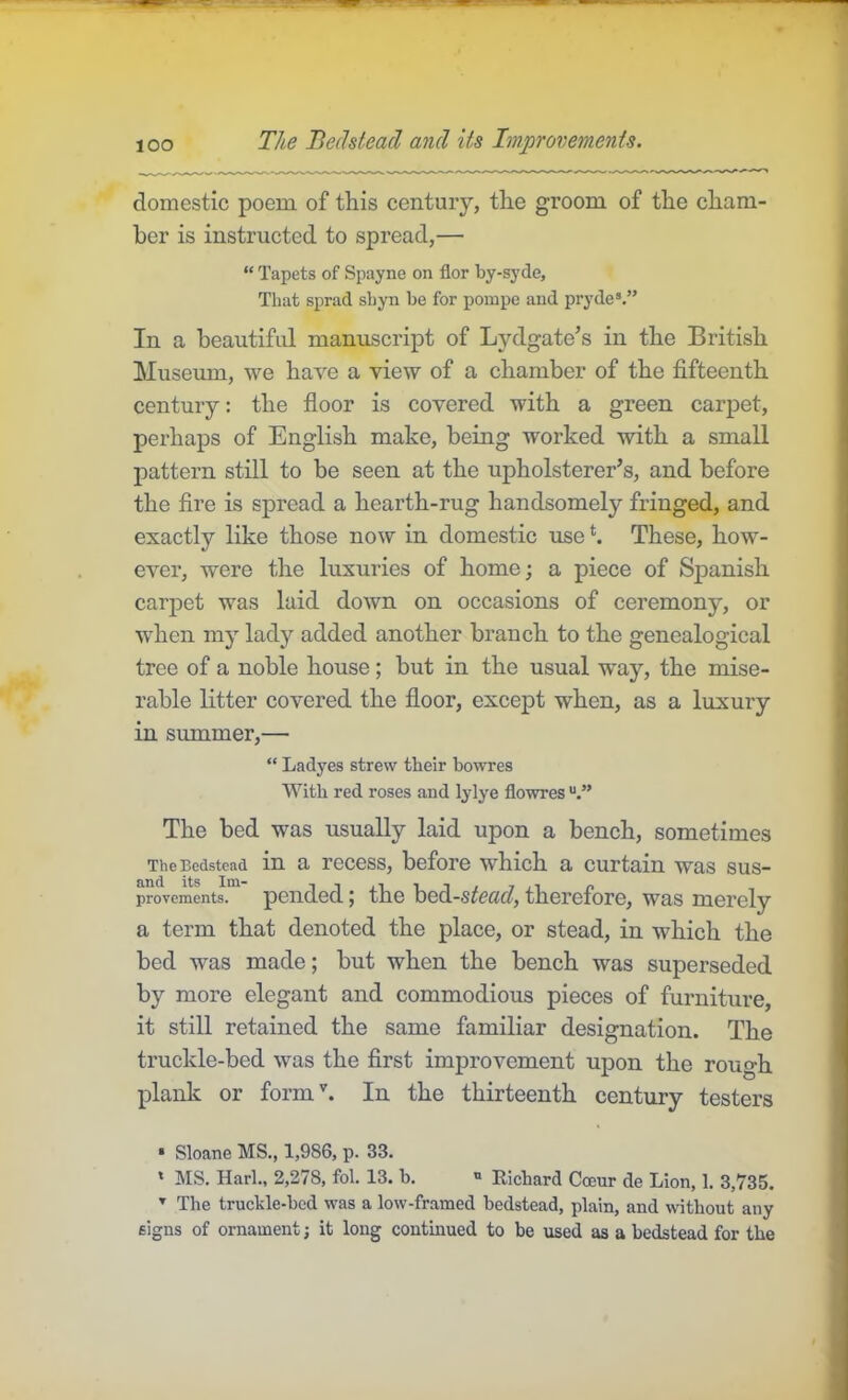 lOO The Bedstead and Us Improvements. domestic poem of this century, the groom of the cham- ber is instructed to spread,— “ Tapets of Spayne on flor by-syde. That sprad shyn be for pompe and pryde’.” In a beautiful manuscript of Lydgate’s in the British Museum, we have a view of a chamber of the fifteenth century: the floor is covered with a green carpet, perhaps of English make, being worked with a small pattern still to be seen at the upholsterer’s, and before the Are is spread a hearth-rug handsomely fringed, and exactly like those now in domestic use *. These, how- ever, were the luxuries of home; a piece of Spanish carpet was laid down on occasions of ceremony, or when my lady added another branch to the genealogical tree of a noble house; but in the usual way, the mise- rable litter covered the floor, except when, as a luxury in summer,— “ Ladyes strew their bowres With red roses and lylye flowres The bed was usually laid upon a bench, sometimes The Bedstead in a recess, before which a curtain was sus- provements. pciided ^ the bcd-s^ccfc?, therefore, was merely a term that denoted the place, or stead, in which the bed was made; but when the bench was superseded by more elegant and commodious pieces of furniture, it still retained the same familiar designation. The truckle-bed was the first improvement upon the rough plank or form'. In the thirteenth century testers • Sloane MS., 1,986, p. 33. ' MS. Harh, 2,278, fol. 13. b. » Richard Coeur de Lion, 1. 3,735. ’ The truchle-bed was a low-framed bedstead, plain, and without any signs of ornament; it long continued to be used as a bedstead for the