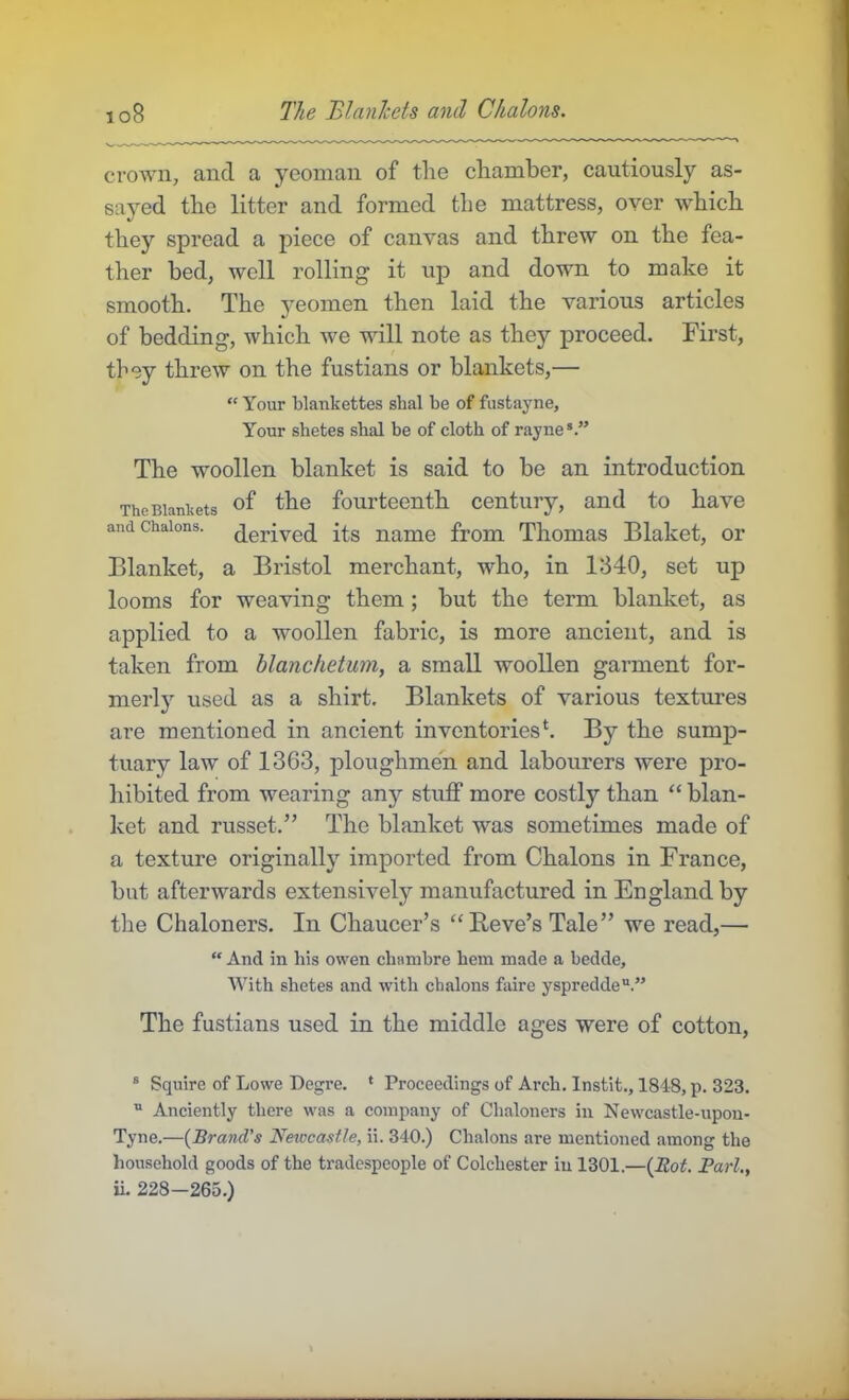 io8 The BlanJcets and Chalons. crown, and a yeoman of the chamber, cautiously as- sayed the litter and formed tbe mattress, over which they spread a piece of canvas and threw on the fea- ther bed, well rolling it up and down to make it smooth. The yeomen then laid the various artieles of bedding, which we will note as they proceed. First, they threw on the fustians or blankets,— “ Your blankettes shal be of fustayne, Your shetes shal be of cloth of rayne*.” The woollen blanket is said to be an introduetion The Blankets fourteenth century, and to have and Chalons, derived its name from Thomas Blaket, or Blanket, a Bristol merchant, who, in 1840, set up looms for weaving them; but the term blanket, as applied to a woollen fabrie, is more aneient, and is taken from blanchetum, a small woollen garment for- merly used as a shirt. Blankets of various textures are mentioned in ancient inventories‘. By the sump- tuary law of 1363, ploughmen and labourers were pro- hibited from wearing any stuff more costly than “ blan- ket and russet.” The blanket was sometimes made of a texture originally imported from Chalons in France, but afterwards extensively manufactured in England by the Chaloners. In Chaucer’s “Beve’s Tale” we read,— “ And in his owen chanibre hem made a bedde. With shetes and with chalons faire yspredde“.” The fustians used in the middle ages were of cotton, ® Squire of Lowe Degre. • Proceedings of Arch. Instit., 184-8, p. 323. “ Anciently there was a company of Chaloners in Newcastle-upon- Tyne.—{Brand's Newcastle, ii. 340.) Chalons are mentioned among the household goods of the tradespeople of Colchester in 1301.—{Rot. Pari,, U. 228—265.)