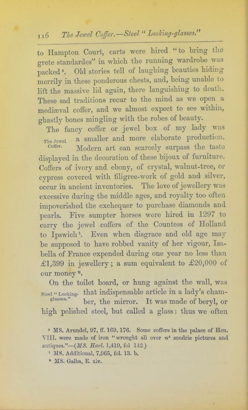 to Hampton Court, carts were hired “to bring the grete standardes” in which the running wardrobe was packed Old stories tell of laughing beauties hiding merrily in these ponderous chests, and, being unable to lift the massive lid again, there languishing to deatii. These sad traditions recur to the mind as we open a medissval coffer, and we almost expect to see within, ghastly hones mingling with the robes of beauty. The fancy coffer or jewel box of my lady was The.Tc’n-ei ^ Smaller and more elaborate production. Coffer. Modern art can scarcely surpass the taste displayed in the decoration of these bijoux of furniture. Coffers of ivory and ebony, of crystal, wmlnut-tree, or cypress covered with filigree-work of gold and silver, occur in ancient inventories. The love of jewellery was excessive during the middle ages, and royalty too often impoverished the exchequer to purchase diamonds and pearls. Hive sumpter horses were hired in 1297 to carry the jewel coffers of the Countess of Holland to Ipswich k Even when disgrace and old age may be supposed to have robbed vanity of her vigour, Isa- bella of France expended during one year no less than £1,399 in jewellery; a sum equivalent to £20,000 of our money On the toilet board, or hung against the wall, was steel» Looking- that indispensable article in a lady’s cham- giasses.’ mirror. It was made of beryl, or high polished steel, but called a glass: thus we often ® MS. Arundel, 97, ff. 169,176. Some coffers in tlie palace of Hen. VIII. were made of iron “wrought all over w* sondrie pictures and antiques.”—{MS. Karl. 1,419, fol 142 ) ' MS. Additional, 7,965, fol. 13. b. “ MS. Galba, E. xiv.