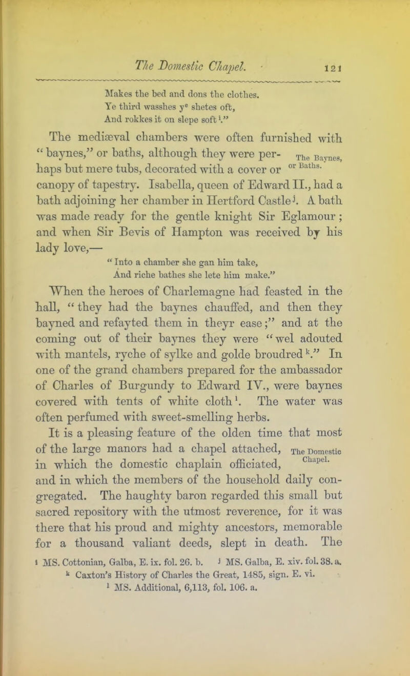 The Domestic Chapel. Makes the bed and dons the clothes. Ye third wasshes y® shetes oft. And rokkes it on slepe soft The mediaeval chambers were often furnished with “ baynes,” or baths, although they were per- ^he Baynes, haps but mere tubs, decorated with a cover or canopy of tapestry. Isabella, queen of Edward II., had a bath adjoining her chamber in Hertford Castled A bath was made ready for the gentle knight Sir Eglamour; and when Sir Be vis of Hampton was received by his lady love,— “ Into a chamber she gan him take. And riche bathes she lete him make.” When the heroes of Charlemagne had feasted in the hall, “ they had the baynes chauffed, and then they bayned and refayted them in theyr easeand at the coming out of their baynes they were “wel adonted with mantels, ryche of sylke and golde broudred In one of the grand chambers prepared for the ambassador of Charles of Burgundy to Edward IV., were baynes covered with tents of white cloth’. The water was often perfumed with sweet-smelling herbs. It is a pleasing feature of the olden time that most of the large manors had a chapel attached. The Domestic in which the domestic chaplain officiated, chapei. and in which the members of the household daily con- gregated. The haughty baron regarded this small but sacred repository with the utmost reverence, for it was there that his proud and mighty ancestors, memorable for a thousand valiant deeds, slept in death. The • MS. Cottonian, Galba, E. ix. fol. 26. b. i MS. Galba, E. xiv. fol. 38. a. Caxton’s History of Charles the Great, 1485, sign. E. vi. ‘ MS. Additional, 6,113, fol. 106. a.