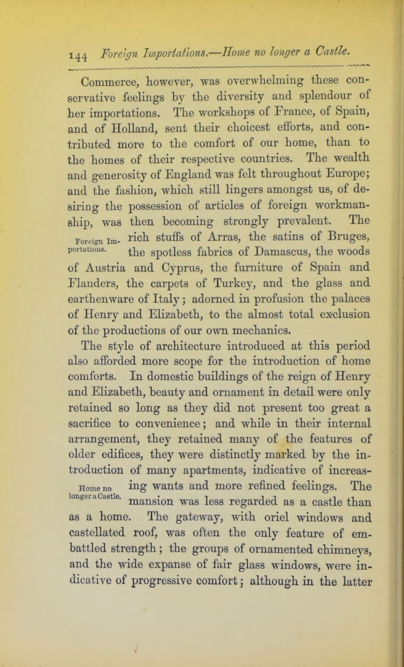 Commerce, however, was overwhelming these con- servative feelings by the diversity and splendour of her importations. The workshops of France, of Spain, and of Holland, sent their choicest efforts, and con- tributed more to the comfort of our home, than to the homes of their respective countries. The wealth and generosity of England was felt throughout Europe; and the fashion, which still lingers amongst us, of de- siring the possession of articles of foreign workman- ship, was then becoming strongly prevalent. The Foreign im- J^^ch stuffs of Arras, the satins of Bruges, portations. spotless fabrics of Damascus, the woods of Austria and Cyprus, the furniture of Spain and Flanders, the carpets of Turkey, and the glass and earthenware of Italy; adorned in profusion the palaces of Henry and Elizabeth, to the almost total exclusion of the productions of our own mechanics. The style of architecture introduced at this period also afforded more scope for the introduction of home comforts. In domestic buildings of the reign of Henry and Elizabeth, beauty and ornament in detail were only retained so long as they did not present too great a sacrifice to convenience; and while in their internal arrangement, they retained many of the features of older edifices, they were distinctly marked by the in- troduction of many apartments, indicative of increas- Homeno ing wants and more refined feelings. The longer a Castle, jjj^nsion was Icss regarded as a castle than as a home. The gateway, with oriel windows and castellated roof, was often the only feature of em- battled strength; the groups of ornamented chimneys, and the wide expanse of fair glass windows, were in- dicative of progressive comfort: although in the latter