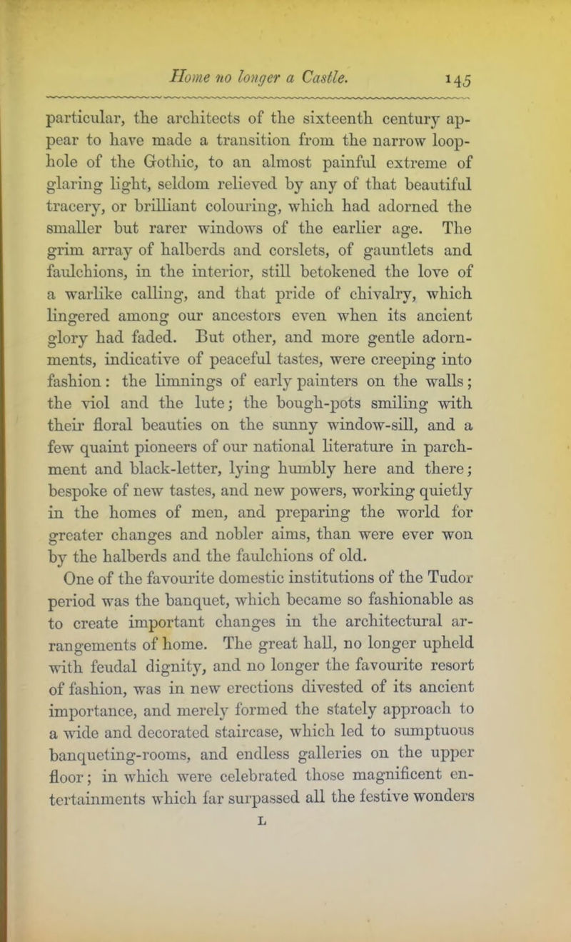 particular, tlie architects of the sixteenth century ap- pear to have made a transition from the narrow loop- hole of the Gothic, to an almost painful extreme of glaring light, seldom relieved by any of that beautiful tracery, or brilliant colouring, which had adorned the smaller but rarer windows of the earlier age. The grim array of halberds and corslets, of gauntlets and faulchions, in the interior, still betokened the love of a warlike calling, and that pride of chivalry, which lingered among our ancestors even when its ancient glory had faded. But other, and more gentle adorn- ments, indicative of peaceful tastes, were creeping into fashion : the limnings of early painters on the walls; the viol and the lute; the bough-pots smiling with their floral beauties on the sunny wdndow-sill, and a few quaint pioneers of our national literature in parch- ment and black-letter, lying humbly here and there; bespoke of new tastes, and new powers, working quietly in the homes of men, and preparing the world for srreater changes and nobler aims, than were ever won by the halberds and the faulchions of old. One of the favomate domestic institutions of the Tudor period was the banquet, which became so fashionable as to create important changes in the architectural ar- rangements of home. The great hall, no longer upheld with feudal dignity, and no longer the favourite resort of fashion, was in new erections divested of its ancient importance, and merely formed the stately approach to a wide and decorated staircase, which led to sumptuous banqueting-rooms, and endless galleries on the upper floor; in which were celebrated those magniflcent en- tertainments which far surpassed all the festive wonders L