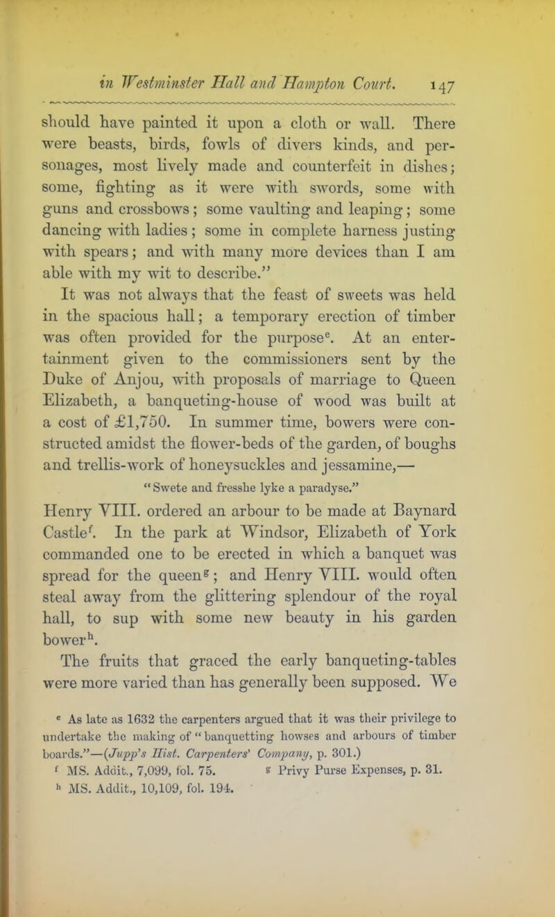 should have painted it upon a cloth or wall. There were beasts, birds, fowls of divers kinds, and per- sonages, most lively made and counterfeit in dishes; some, fighting as it were with swords, some with guns and crossbows; some vaulting and leaping; some dancing with ladies ; some in complete harness justing with spears; and with many more devices than I am able with mv wit to describe.” 4/ It was not always that the feast of sweets was held in the spacious hall; a temporary erection of timber was often provided for the purpose®. At an enter- tainment given to the commissioners sent by the Duke of Anjou, with proposals of marriage to Queen Elizabeth, a banqueting-house of wood was built at a cost of £1,750. In summer time, bowers were con- structed amidst the flower-beds of the garden, of boughs and trellis-work of honeysuckles and jessamine,— “ Swete and fresshe lyke a paradyse.” Henry VIII. ordered an arbour to be made at Baynard Castled In the park at Windsor, Elizabeth of York commanded one to be erected in which a banquet was spread for the queen®; and Henry VIII. would often steal away from the glittering splendour of the royal hall, to sup with some new beauty in his garden bower*’. The fruits that graced the early banqueting-tables were more varied than has generally been supposed. We ® As late as 1632 the carpenters argued that it was their privilege to undertake the making of “ hanquetting howses and arbours of timber boards.”—{Jupp's Hist. Carpenters’ Company, p. 301.) ‘ MS. Addit., 7,099, fob 75. s Privy Purse Expenses, p. 31. h MS. Addit., 10,109, fob 194.