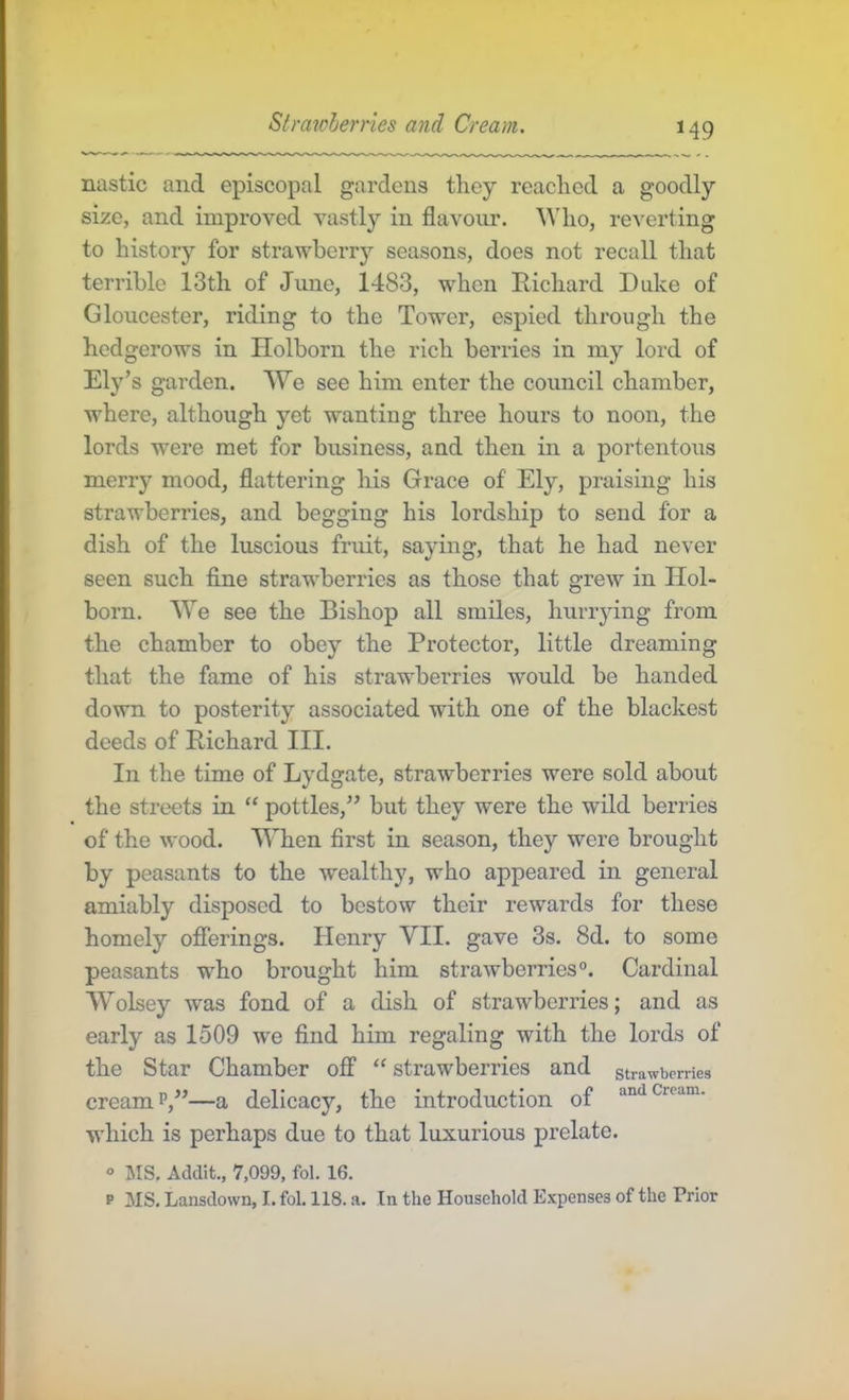 Straioherries and Cream. H9 nastic and episcopal gardens they reached a goodly size, and improved vastly in flavour. Who, reverting to history for strawberry seasons, does not recall that terrible 13th of June, 1483, when Richard Duke of Gloucester, riding to the Tower, espied through the hedgerows in Holborn the rich berries in my lord of Ely’s garden. We see him enter the council chamber, where, although yet wanting three hours to noon, the lords were met for business, and then in a portentous merry mood, flattering his Grace of Ely, praising his strawberries, and begging his lordship to send for a dish of the luscious fruit, saying, that he had never seen such flne strawberries as those that grew in Hol- born. We see the Bishop all smiles, hurrying from the chamber to obey the Protector, little dreaming that the fame of his strawberries would be handed down to posterity associated with one of the blackest deeds of Richard III. In the time of Lydgate, strawberries were sold about the streets in “ pottles,” but they were the wild berries of the wood. When first in season, they were brought by peasants to the wealthy, who appeared in general amiably disposed to bestow their rewards for these homely oflferings. Henry VII. gave 3s. 8d. to some peasants who brought him strawberries®. Cardinal AVolsey was fond of a dish of strawberries; and as early as 1509 we find him regaling with the lords of the Star Chamber off “ strawberries and strawberries cream P,”—a delicacy, the introduction of which is perhaps due to that luxurious prelate. « MS. Addit., 7,099, fol. 16.