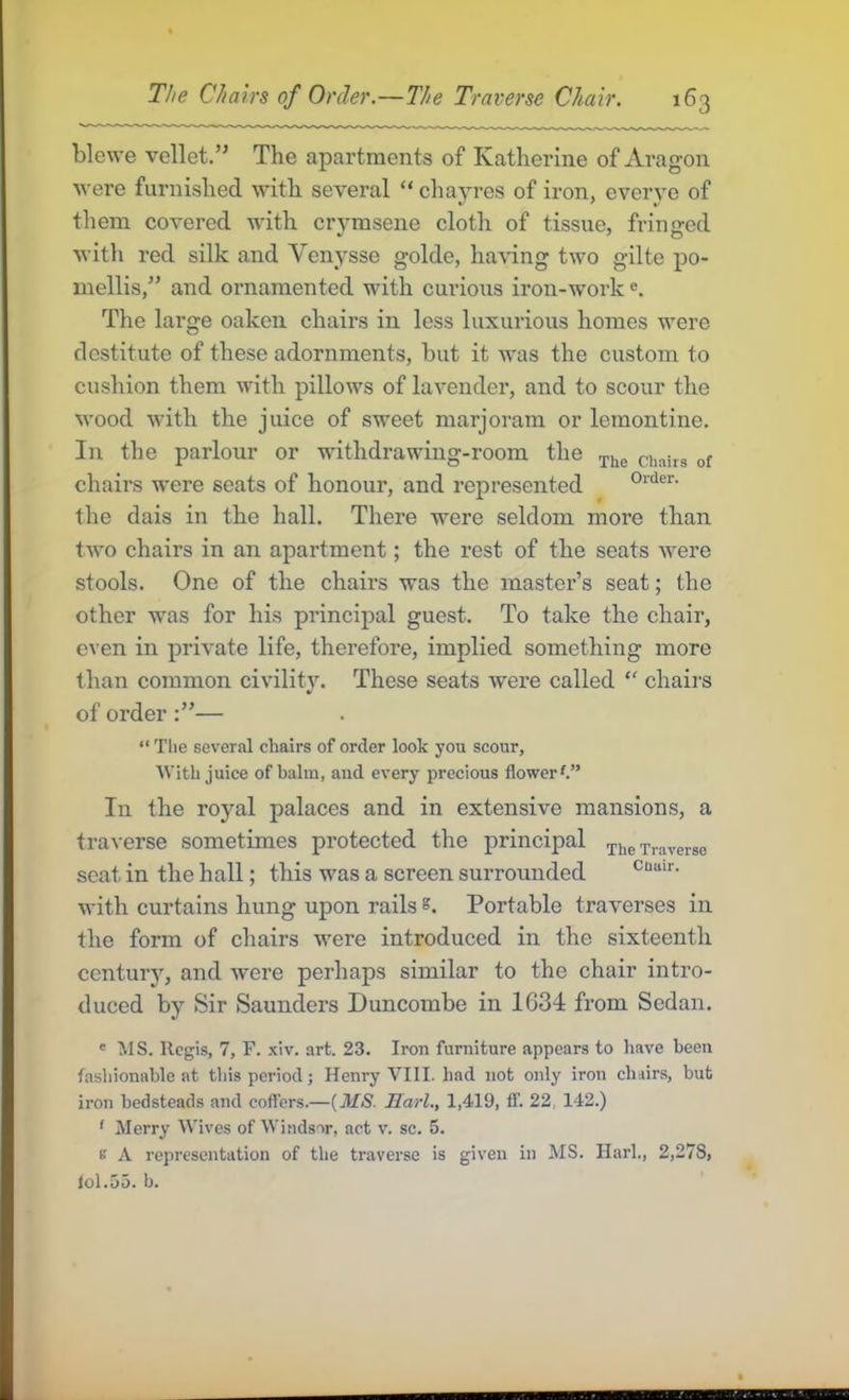 blewe vellet.” The apartments of Katherine of xVragon were furnished with several “ chayres of iron, everye of them covered with crvmseiie clotli of tissue, fringed with red silk and Vcnysse golde, having two gilte po- mellis,^’ and ornamented with curious iron-work e. The large oaken chairs in less luxurious homes were destitute of these adornments, but it was the custom to cushion them with pillows of lavender, and to scour the wood with the juice of sweet marjoram or lemontine. In the parlour or withdrawing-room the chairs were seats of honour, and represented the dais in the hall. There were seldom more than two chairs in an apartment; the rest of the seats were stools. One of the chairs was the master’s seat; the other was for his principal guest. To take the chair, even in private life, therefore, implied something more than common civility. These seats were called chairs of order— “ The several chairs of order look you scour, With juice of balm, and every precious flower f.” In the royal palaces and in extensive mansions, a traverse sometimes protected the principal ^he Traverse scat in the hall; this was a screen surrounded with curtains hung upon rails s. Portable traverses in the form of chairs were introduced in the sixteenth century, and were perhaps similar to the chair intro- duced by Sir Saunders Duncombe in 1634 from Sedan. * MS. Regis, 7, F. xiv. art. 23. Iron furniture appears to have been fasliionahle at this period; Henry VIII. had not only iron chairs, hut iron bedsteads and coffers.—{MS. Marl., 1,419, ff. 22 142.) ' Merry Wives of Windsor, act v. sc. 5. B A representation of the traverse is given in MS. Harl., 2,278, lol.uo. b.