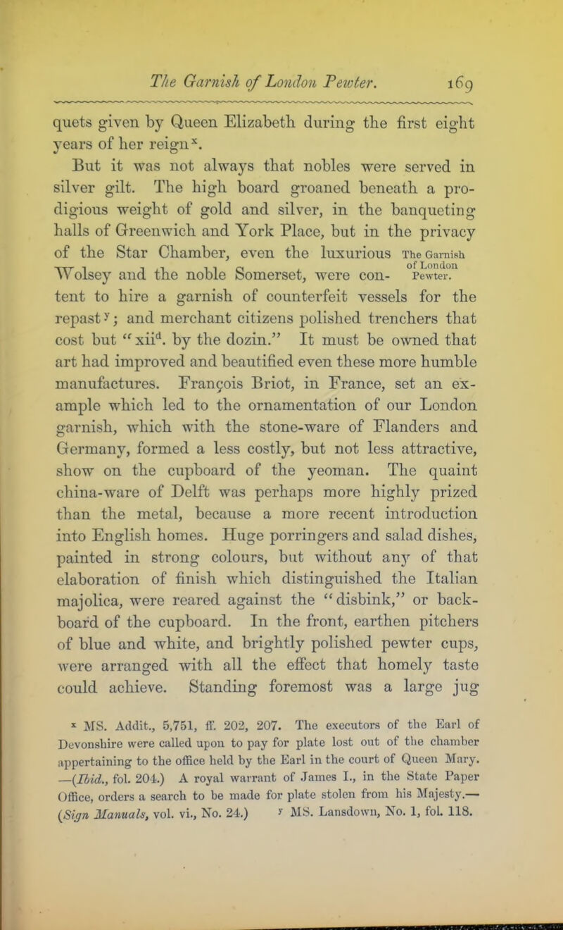 quets given by Queen Elizabeth during the first eight years of her reign But it was not always that nobles were served in silver gilt. The high board groaned beneath a pro- digious weight of gold and silver, in the banqueting halls of Greenwich and York Place, but in the privacy of the Star Chamber, even the luxurious TheOamish Wolsey and the noble Somerset, were con- Pewter, tent to hire a garnish of counterfeit vessels for the repast ^; and merchant citizens polished trenchers that cost but “ xiE. by the dozin.” It must be owned that art had improved and beautified even these more humble manufactures. Eranyois Briot, in France, set an ex- ample which led to the ornamentation of our London garnish, which with the stone-ware of Flanders and Germany, formed a less costly, but not less attractive, show on the cupboard of the yeoman. The quaint china-ware of Delft was perhaps more highly prized than the metal, because a more recent introduction into English homes. Huge porringers and salad dishes, painted in strong colours, but without any of that elaboration of finish which distinguished the Italian majolica, were reared against the “disbink,” or back- board of the cupboard. In the front, earthen pitchers of blue and white, and brightly polished pewter cups, were arranged with all the effect that homely taste could achieve. Standing foremost was a large jug * MS. Addit., 5,751, ff. 202, 207. The executors of the Earl of Devonshire were called upon to pay for plate lost out of the chaniher appertaining to the office held by the Earl in the court of Queen Mary. —{Ibid., fol. 201.) A royal warrant of .lames I., in the State Paper Office, orders a search to be made for plate stolen from his Majesty.— {Sign Manuals, vol. vi.. No. 24.) MS. Lansdown, No. 1, foL 118.