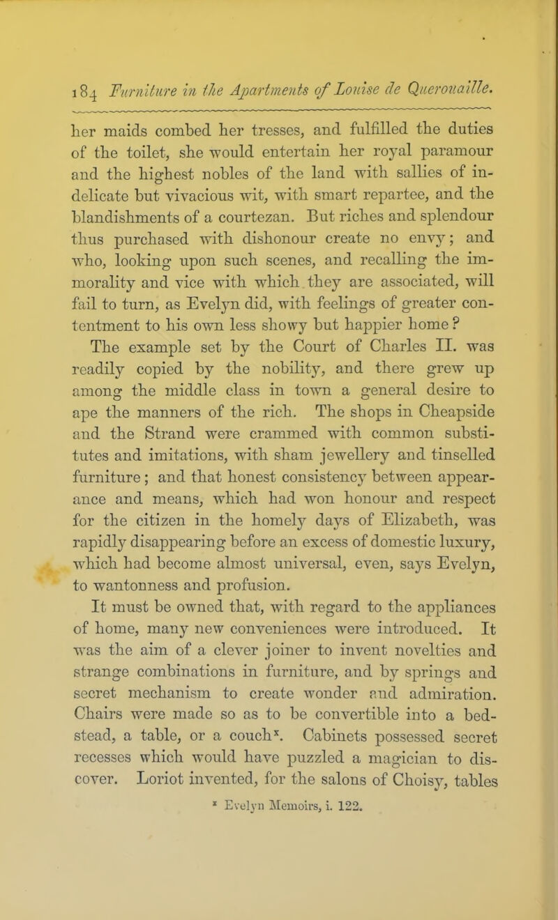 her maids combed her tresses, and fulfilled tbe duties of the toilet, she would entertain her royal paramour and the highest nobles of the land with sallies of in- O delicate but vivacious wit, with smart repartee, and the blandishments of a courtezan. But riches and splendour thus purchased with dishonour create no envy; and who, looking upon such scenes, and recalling the im- morality and vice with which they are associated, will fail to turn, as Evelyn did, with feelings of greater con- tentment to his own less showy but happier home ? The example set by the Court of Charles II. was readily copied by the nobility, and there grew up among the middle class in town a general desire to ape the manners of the rich. The shops in Cheapside and the Strand were crammed with common substi- tutes and imitations, with sham jewellery and tinselled furniture ; and that honest consistency between appear- ance and means, which had won honour and respect for the citizen in the homely days of Elizabeth, was rapidly disappearing before an excess of domestic luxury, which had become almost universal, even, says Evelyn, to wantonness and profusion. It must be owned that, with regard to the appliances of home, many new conveniences were introduced. It was the aim of a clever joiner to invent novelties and strange combinations in furniture, and by springs and secret mechanism to create wonder and admiration. Chairs were made so as to be convertible into a bed- stead, a table, or a couch Cabinets possessed secret recesses which would have puzzled a magician to dis- cover. Loriot invented, for the salons of Choisy, tables