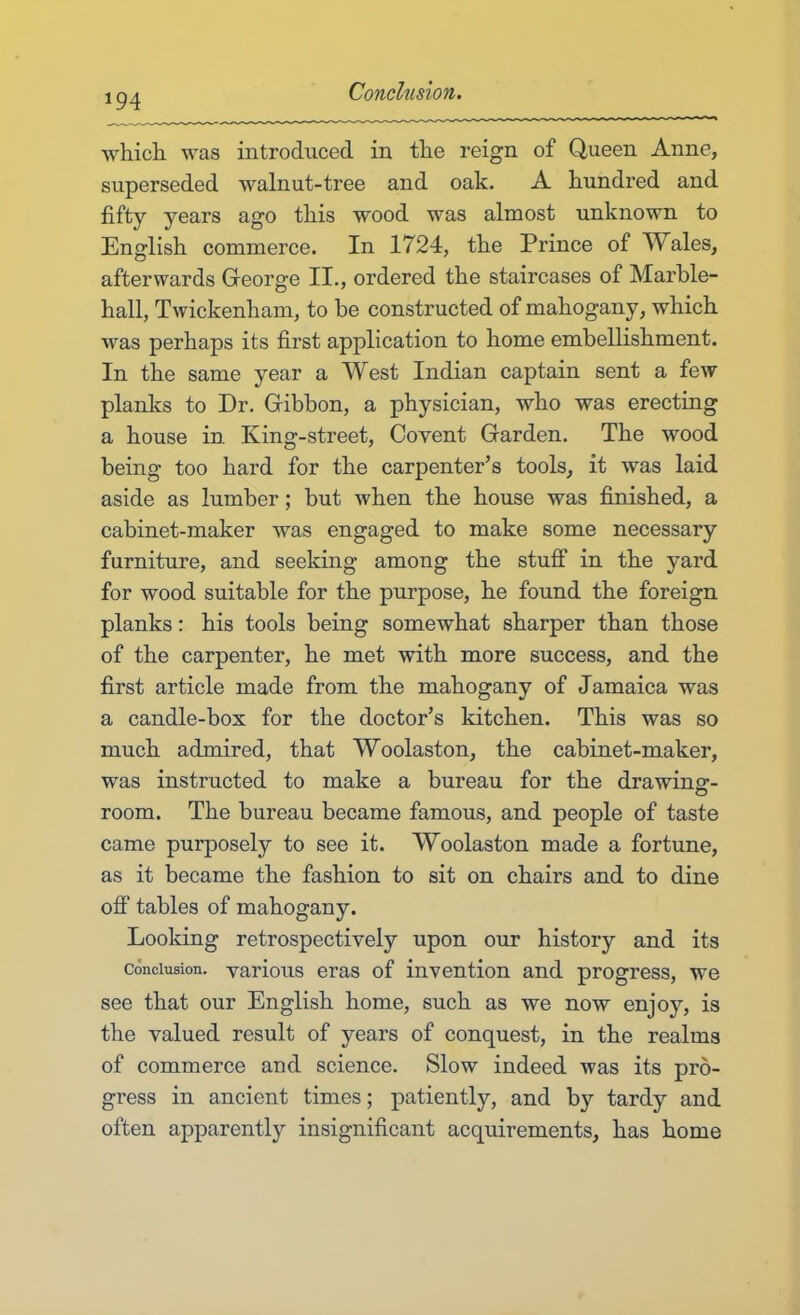 which was introduced in the reign of Queen Anne, superseded walnut-tree and oak. A hundred and fifty years ago this wood was almost unknown to English commerce. In 1724, the Prince of Wales, afterwards George II., ordered the staircases of Marble- hall, Twickenham, to be constructed of mahogany, which was perhaps its first application to home embellishment. In the same year a West Indian captain sent a few planks to Dr. Gibbon, a physician, who was erecting a house in King-street, Covent Garden. The wood being too hard for the carpenter’s tools, it was laid aside as lumber; but when the house was finished, a cabinet-maker was engaged to make some necessary furniture, and seeking among the stuff in the yard for wood suitable for the purpose, he found the foreign planks: his tools being somewhat sharper than those of the carpenter, he met with more success, and the first article made from the mahogany of Jamaica was a candle-box for the doctor’s kitchen. This was so much admired, that Woolaston, the cabinet-maker, was instructed to make a bureau for the drawing- room. The bureau became famous, and people of taste came purposely to see it. Woolaston made a fortune, as it became the fashion to sit on chairs and to dine off tables of mahogany. Looking retrospectively upon our history and its Conclusion, various eras of invention and progress, we see that our English home, such as we now enjoy, is the valued result of years of conquest, in the realms of commerce and science. Slow indeed was its pro- gress in ancient times; patiently, and by tardy and often apparently insignificant acquirements, has home