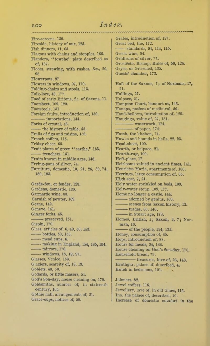 Fire-screens, 130. Fireside, history of our, 125. Fish dinners, 11, 65. Flagons with chains and stopples, 166. Flanders, “towche” plate described as of, 167. Floors, strewing, with rushes, &c., 20, 98. Flowerpots, 97. Flowers in windows, 97, 170. Folding-chairs and stools, 113. Folk-lore, 48, 177. Food of early Britons, 2; of Saxons, 11. Footsheet, 109, 120. Footstools, 131. Foreign fruits, introduction of, 150. importations, 144. Forks of crystal, 46. the history of table, 45. Frails of figs and raisins, 150. French coffers, 115. Friday cheer, 65. Fruit plates of green “ earthe,” 153. trenchers, 151. Fruits known in middle ages, 148. Frying-pans of silver, 74. Furniture, domestic, 10, 21, 26, 30, 74, 180, 193. Garde-feu, or fender, 128. Gardens, domestic, 123. Garmarde wine, 83. Garnish of pewter, 169. Geane, 142. Geneve, 141. Ginger forks, 46. preserved, 151. Gispin, 170. Glass, articles of, 6, 49, 50, 153. bottles, 50, 153. mead cups, 6. making in England, 154, 185, 194. mirrors, 176. windows, 18, 19, 97. Glasses, Venice, 153. Glaziers, scarcity of, 18, 19. Goblets, 40, 50. Godards, or little masers, 51. God’s Son-day, house cleaning on, 170. Goldsmiths, number of, in sixteenth century, 165. Gothic hall, arrangements of, 21. Grace-cups, notices of, 50. Grates, introduction of, 127. Great bed, the, 172. standards, 94, 114, 115. Greek wine, 84. Gridirons of silver, 77. Grosteste, Bishop, Rules of, 56, 124. Gryse, or Gresehed, 135. Guests’ chamber, 173. Hall of the Saxons, 7; of Normans, 17, 21. Hallings, 27. Halpace, 21. Hampton Court, banquet at, 146. Hanaps, notices of medioeval, 50. Hand-bellows, introduction of, 129. Hangings, value of, 27, 181. waterwork, 174. of paper, 174. Hatch, the kitchen, 74. Hawks and hoimds in halls, 22, 23. Head-sheet, 109. Hearth, or halpace, 21. Hearth-rug, 100. Heft-place, 17. Heirlooms valued in ancient times, 141. Henrietta Maria, apartments of, 180. Herrings, large consumption of, 65. High seat, 7, 21. Holy water sprinkled on beds, 109. Holy-water stoup, 109, 177. Home no longer a castle, 144. adorned by genius, 160. scenes from Saxon history, 12. trades, 86, 140. in Stuart age, 178. Homes, British, 1; Saxon, 3, 7; Nor- man, 16. of the people, 134, 135. Honey, consumption of, 85. Hops, introduction of, 88. Hours for meals, 34, 188. House cleaning on God’s Son-day, 170. Household bread, 79. treasures, love of, 26, 143. Hrothgar, palace of, described, 4. Hutch in bedrooms, 101. - Jaloners, 82. Jewel coffers, 116. Jewellery, love of, in old times, 116. Ina, the palace of, described, 10. Increase of domestic comfort in the