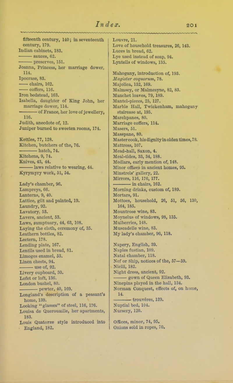 fifteenth century, 140; in seventeenth century, 179. Indian cabinets, 183. sauces, 62. preserves, 151. Joanna, Princess, her marriage dower, 114. Ipocrase, 83. chairs, 162. coffers, 116. Iron bedstead, 163. Isabella, daughter of King John, her marriage dower, 114. • of France, her love of jewellery, 116. Judith, anecdote of, 12. Juniper burned to sweeten rooms, 174. Kettles, 77, 128. Kitchen, butchers of the, 76. hatch, 74. Kitchens, 9, 74. Knives, 43, 44. laws relative to wearing, 44. Kyrymyry work, 51, 54. Lady’s chamber, 96. Lampreys, 66. Lanterns, 9, 40. Lattice, gilt and painted, 19. Laundry, 92. Lavatory, 53. Lavers, ancient, 53. Laws, sumptuary, 44, 63, 108. Laying the cloth, ceremony of, 35. Leathern bottles, 82. Lectern, 178. Lending plate, 167. Lentils used in bread, 81. Limoges enamel, 53. Linen chests, 94. use of, 92. Livery cupboard, 30. Lofet or loft, 136. London bushel, 80. pewter, 40, 169. Longland’s description of a peasant’s home, 139. Looking “glasses” of steel, 116, 176. Louisa de Querouaille, her apartments, 183. Louis Quatorze style introduced into ■ England, 182. Louvre, 21. Love of household treasures, 26, 143. Luces in bread, 62. Lye used instead of soap, 94. Lyntells of windows, 135. Mahogany, introduction of, 193. Magister coqmriiin, 78. Majolica, 152, 169. Malmsey, or Malmesyne, 82, 83. Manchet loaves, 79, 189. Mantel-pieces, 25, 127. Marble Hall, Twickenham, mahogany staircase at, 195. Marchpanes, 80. Marriage coffers, 114. Masers, 51. Masspane, 80. Master cook, his dignity in olden times, 7 8. Mattress, 107. Mead-hall, Saxon, 4. Meal-tides, 33, 34, 188. Medlars, early mention of, 148. Minor offices in ancient homes, 95. Minstrels’ gallery, 22. Mirrors, 116, 176, 177. ■ in chairs, 162. Morning drinks, custom of, 189, Mortars, 91. Mottoes, household, 26, 51, 56, 130, 164, 185. Mountrose wine, 83. Moynelus of windows, 98, 135. Mulberries, 148. Muscadelle wine, 83. My lady’s chamber, 96, 118. Napery, English, 39. Naples fustian, 109. Natal chamber, 118. Nef or Ship, notices of the, 57—59. Nielli, 182. Night dress, ancient, 92. gown of Queen Elizabeth, 93. Ninepins played in the hall, 134. Norman Conquest, effects of, on home, 14. trouv5res, 139. Nuptial bed, 104. Nursery, 120. Offices, minoi, 74, 95. Onions sold in ropes, 70.