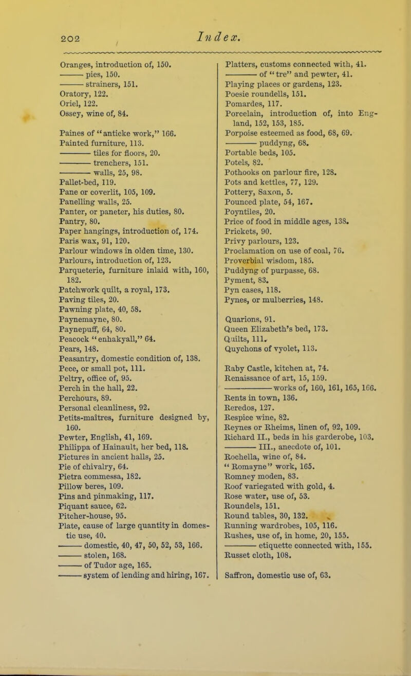 Oranges, introduction of, 150. pies, 150. strainers, 151. Oratory, 122, Oriel, 122. Ossey, -wine of, 84. Paines of “anticke work,” 166. Painted furniture, 113. tiles for floors, 20. trenchers, 151. walls, 25, 98. Pallet-bed, 119. Pane or coverlit, 105, 109. Panelling walls, 25. Panter, or paneter, his duties, 80. Pantry, 80. Paper hangings, introduction of, 174. Paris wax, 91, 120. Parlour windows in olden time, 130. Parlours, introduction of, 123. Parqueterie, furniture inlaid with, 160, 182. Patchwork quilt, a royal, 173. Paving tiles, 20. Pawning plate, 40, 58. Paynemayne, 80. Paynepuff, 64, 80. Peacock “ enhakyall,” 64. Pears, 148. Peasantry, domestic condition of, 138. Pece, or small pot. 111. Peltry, oflBce of, 95. Perch in the hall, 22. Perchours, 89. Personal cleanliness, 92. Petits-maitres, furniture designed by, 160. Pewter, English, 41, 169. Philippa of Hainault, her bed, 118. Pictures in ancient halls, 25. Pie of chivalry, 64. Pietra commessa, 182. Pillow beres, 109. Pins and pinmaking, 117, Piquant sauce, 62. Pitcher-house, 95. Plate, cause of large quantity in domes- tic use, 40. domestic, 40, 47, 50, 52, 53, 166. stolen, 168. of Tudor age, 165. system of lending and hiring, 167. Platters, customs connected with, 41. of “ tre” and pewter, 41. Playing places or gardens, 123. Poesie roundells, 151. Pomardes, 117. Porcelain, introduction of, into Eng- land, 152, 153, 185. Porpoise esteemed as food, 68, 69. puddyng, 68. Portable beds, 105. Potels, 82. Pothooks on parlour Are, 128. Pots and kettles, 77, 129. Pottery, Sa.\on, 5. Pounced plate, 54, 167. Poyntiles, 20. Price of food in middle ages, 138. Prickets, 90. Privy parlours, 123. Proclamation on use of coal, 76. Proverbial wisdom, 185. Puddyng of purpasse, 68. Pyment, 83. Pyn cases, 118. Pynes, or mulberries, 148. Quarions, 91. Queen Elizabeth’s bed, 173. Quilts, 111. Quychons of vyolet, 113. Kaby Castle, kitchen at, 74. Renaissance of art, 15, 159. works of, 160, 161, 165, 166. Rents in town, 136. Reredos, 127. Respice wine, 82. Reynes or Rheims, linen of, 92, 109. Richard II., beds in his garderobe, 103. III., anecdote of, 101. Rochella, wine of, 84. “Romayne” work, 165. Romney moden, 83. Roof variegated with gold, 4. Rose water, use of, 53. Roundels, 151. Round tables, 30, 132. Rimning wardrobes, 105, 116. Rushes, use of, in home, 20, 155. etiquette connected with, 155. Russet cloth, 108. Safifron, domestic use of, 63.