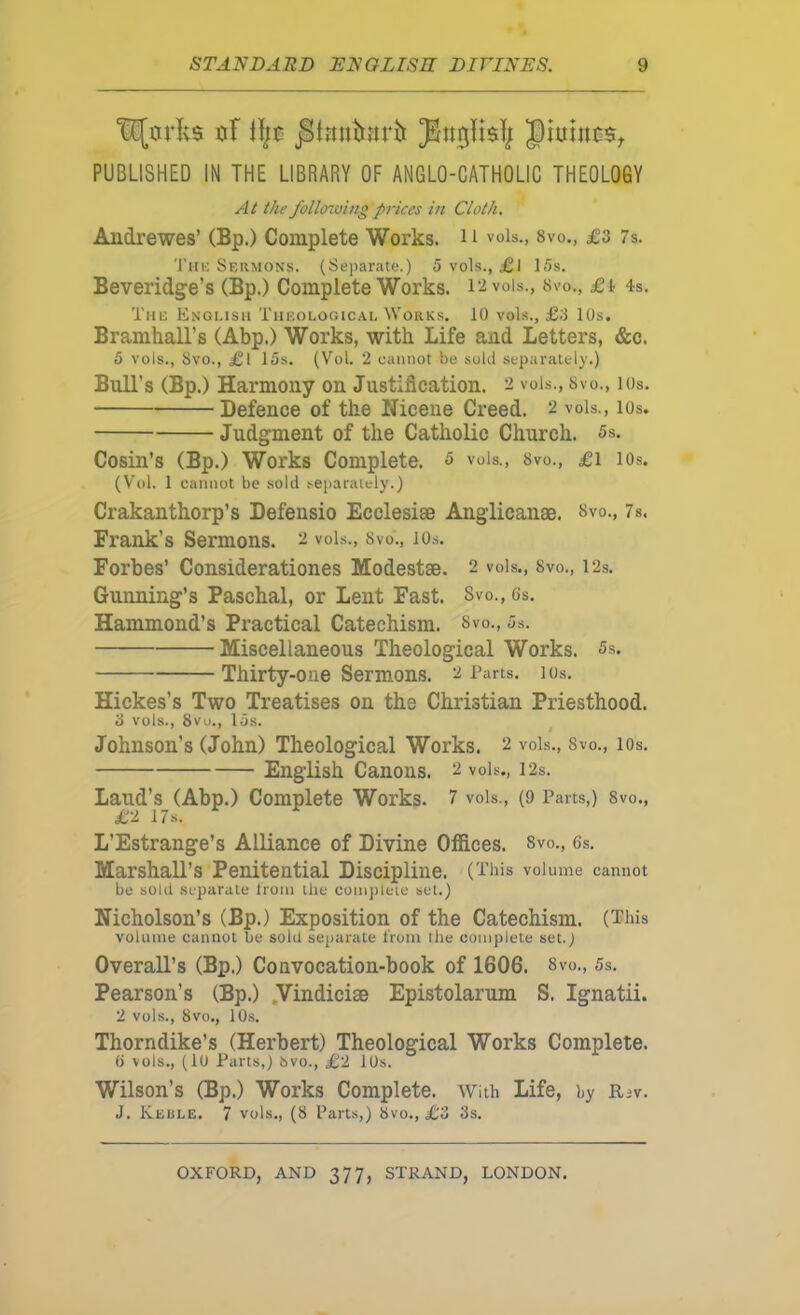 tl^0rlvs of He |)iuinc$^ PUBLISHED IN THE LIBRARY OF ANGLO-CATHOLIC THEOLOGY At the following pnees in Cloth. Andrewes’ (Bp.) Complete Works. H vols., 8vo., £3 7s. 'I'liK Seiimons. (Separate.) 5 vols., £l 15s. Beveridge’s (Bp.) Complete Works. 12 vols., 8vo., 4s. The Engi.ish Theological Works. 10 vols., £3 lOs. Bramhall’s (Abp.) Works, with Life and Letters, &c. 5 vols., 8vo., £l 15s. (Vol. 2 cannot !>e sold separately.) Bull’s (Bp.) Harmony on Justification. 2 vols., Svo., los. Defence of the Nicene Creed. 2 vols., lOs. Judgment of the Catholic Church. 5s. Cosin’s (Bp.) Works Complete. 5 vols., 8vo., £i los. (Vol. 1 cannot be sold separately.) Crakanthorp’s Defensio Ecclesise Anglicanae. »vo., 7s. Frank’s Sermons. 2 vols., 8vo., lOs. Forbes’ Considerationes Modestse. 2 vols., Svo., I2s, Gunning’s Paschal, or Lent Fast. Svo., Cs. Hammond’s Practical Catechism. Svo., 5s. Miscellaneous Theological Works. 5s. Thirty-one Sermons. 2 Tarts, los. Hickes’s Two Treatises on the Christian Priesthood. 3 vols., 8vu., 15s. Johnson’s (John) Theological Works. 2 vols., 8vo., lOs. English Canons. 2 vols., I2s. Laud’s (Abp.) Complete Works. 7 vols., (9 Parts,) 8vo., £2 17s. L’Estrange’s Alliance of Divine Offices. 8vo., 6s. Marshall’s Penitential Discipline. ( This volume cannot be sold separate Iroin the complete set.) Nicholson’s (Bp.) Exposition of the Catechism. (This volume cannot Tie sold separate from the complete set.) Overall’s (Bp.) Convocation-book of 1606. Svo., 5s. Pearson’s (Bp.) .Vindiciae Epistolarum S. Ignatii. 2 vols., 8vo., 10.S. Thorndike’s (Herbert) Theological Works Complete. 6 vols., (10 Parts,) 8vo., £2 10s. Wilson’s (Bp.) Works Complete. With Life, by Riv. J. Keble. 7 vols., (8 Parts,) 8vo., £3 3s.