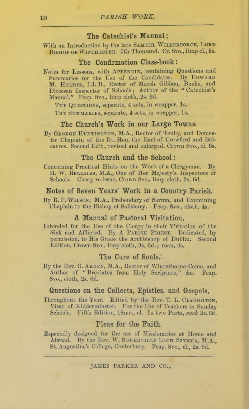 PARISE WORK. The Catechist’s Manual; With an Introduction by the late Samuel Wilbeefoece, Loed Bishop of Winchestee. 5th Thousand. Cr. 8vo., limp cl., 5s. The Confirmation Class-hook: Notes for Lessons, with Appendix, containing Questions and Summaries for the Use of the Candidates. By Edwaed M. Holmes, LL.B., Rector of Marsh Gibbon, Bucks, and Diocesan Inspector of Schools; Author of the “ Catechist’s Manual.” Reap. 8vo., limp cloth, 2s. 6d. The Questions, separate, 4 sets, in wrapper. Is. The Summaeies, separate, 4 sets, in wrapper. Is. The Church’s Work in our Large Towns. By Geoege Huntington, M.A., Rector of Tenby, and Domes- tic Chaplain of the Rt. Hon. the Earl of Crawford and Bal- carres. Second Edit., revised and enlarged. Crown 8vo., cl. 6s. The Church and the School: Containing Practical Hints on the Work of a Clergyman. By H. W. Bellaies, M.A., One of Her Majesty’s Inspectors of Schools. Cheap re-issue. Crown 8vo., limp cloth, 2s. 6d. Notes of Seven Years’ Work in a Country Parish. By R. F. Wilson, M.A., Prebendary of Saruin, and Examining Chaplain to the Bishop of Salisbury. Fcap. 8vo., cloth, 4s. A Manual of Pastoral Visitation, Intended for the Use of the Clergy in their Visitation of the Sick and Afflicted. By A Paiush Peiest. Dedicated, by permission, to His Grace the Archbishop of Dublin. Second Edition, Crown 8vo., limp cloth, 3s, 6d.j roan, 4s. The Cure of Souls.' By the Rev. G. Aeden, M.A., Rector of Winterborne-Came, and Author of “ Breviates from Holy Scripture,” &c. Fcap. 8vo., cloth, 2s. 6d. Questions on the Collects, Epistles, and Gospels, Throughout the Year. Edited by the Rev. T. L. Claughton, Vicar of Kidderminster. For the Use of Teachers in Sunday Schools. Fifth Edition, 18mo., cl. In two Parts, eacA 2s. 6d. Pleas for the Faith. Especially designed for the use of Missionaries at Home and Abroad. By the Rev. W. Someeville Each Szyema, M.A., St. Augustine’s College, Canterbury. Fcap. 8vo., cl., 2s. 6d.