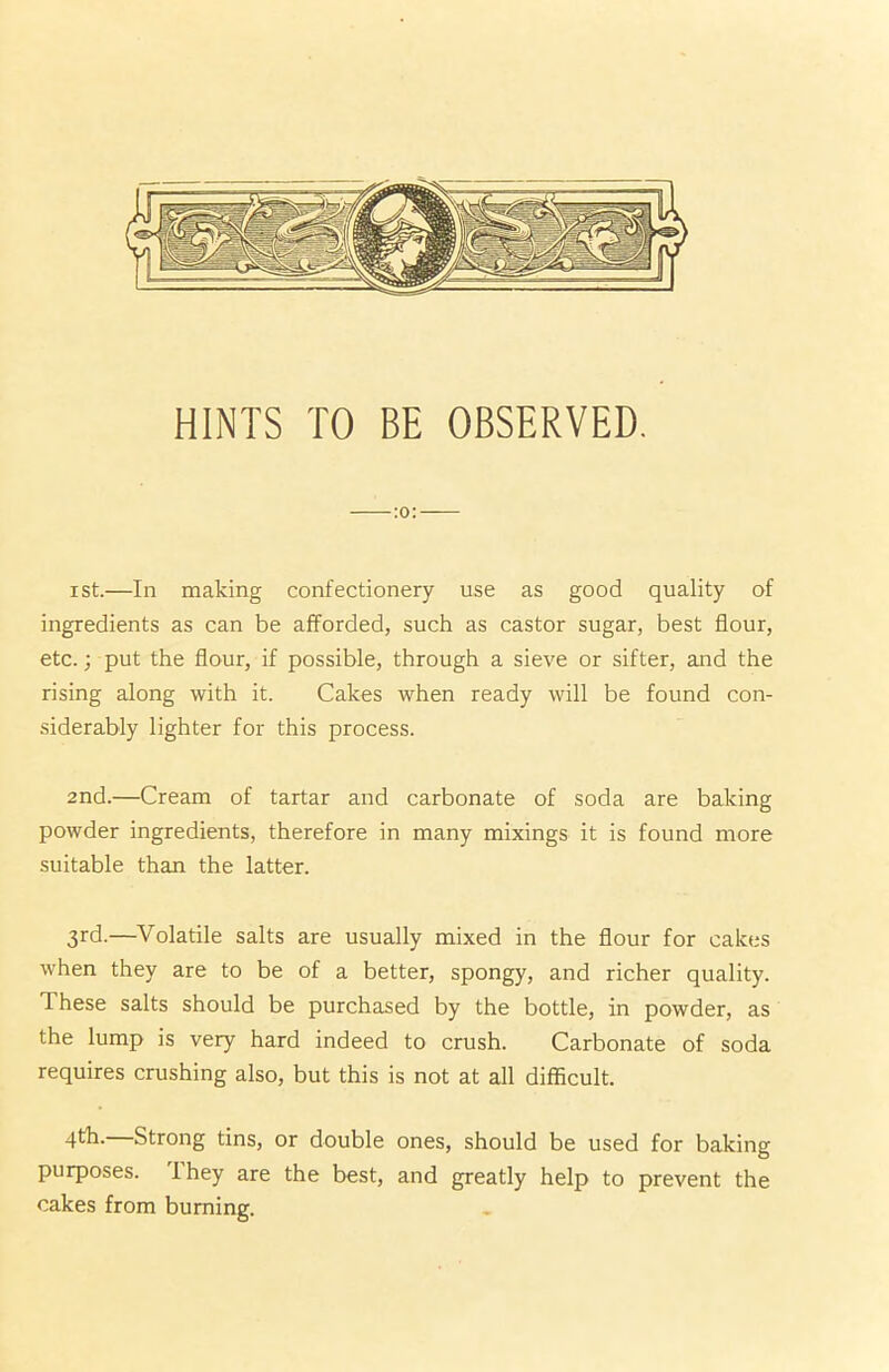 ist.—In making confectionery use as good quality of ingredients as can be afforded, such as castor sugar, best flour, etc.; put the flour, if possible, through a sieve or sifter, and the rising along with it. Cakes when ready will be found con- siderably lighter for this process. 2nd.—Cream of tartar and carbonate of soda are baking powder ingredients, therefore in many mixings it is found more suitable than the latter. 3rd.—Volatile salts are usually mixed in the flour for cakes when they are to be of a better, spongy, and richer quality. 1 hese salts should be purchased by the bottle, in powder, as the lump is very hard indeed to crush. Carbonate of soda requires crushing also, but this is not at all difficult. 4tk. Strong tins, or double ones, should be used for baking purposes. 1 hey are the best, and greatly help to prevent the cakes from burning.