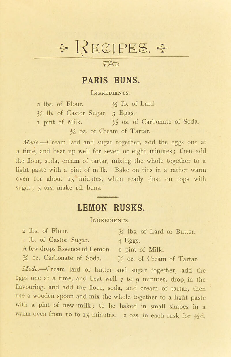 PARIS BUNS. Ingredients. 2 lbs. of Flour. Yz lb. of Lard. y2 lb. of Castor Sugar. 3 Eggs. 1 pint of Milk. % oz. of Carbonate of Soda. Yz oz. of Cream of Tartar. Mode.—Cream lard and sugar together, add the eggs one at a time, and beat up well for seven or eight minutes; then add the flour, soda, cream of tartar, mixing the whole together to a light paste with a pint of milk. Bake on tins in a rather warm oven for about 15 minutes, when ready dust on tops with sugar; 3 ozs. make id. buns. LEMON RUSKS. Ingredients. 2 lbs. of Flour. Y lbs. of Lard or Butter. 1 lb. of Castor Sugar. 4 Eggs. A few drops Essence of Lemon. 1 pint of Milk. Y oz. Carbonate of Soda. ^4 oz. of Cream of Tartar. Mode.—Cream lard or butter and sugar together, add the eggs one at a time, and beat well 7 to 9 minutes, drop in the flavouring, and add the flour, soda, and cream of tartar, then use a wooden spoon and mix the whole together to a light paste with a pint of new milk; to be baked in small shapes in a warm oven from 10 to 15 minutes. 2 ozs. in each rusk for Yd.