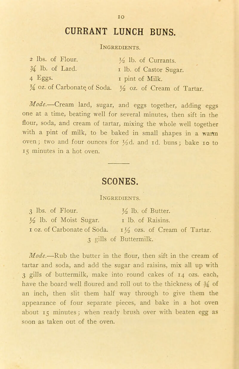 IO CURRANT LUNCH BUNS. Ingredients. 2 lbs. of Flour. 14 lb. of Currants. M lb. of Lard. 1 lb. of Castor Sugar. 4 Eggs. 1 pint of Milk. V\ oz. of Carbonate of Soda. 14 oz. of Cream of Tartar. Mode.—Cream lard, sugar, and eggs together, adding eggs one at a time, beating well for several minutes, then sift in the flour, soda, and cream of tartar, mixing the whole well together with a pint of milk, to be baked in small shapes in a warm oven; two and four ounces for J4d. and id. buns; bake 10 to 15 minutes in a hot oven. SCONES. Ingredients. 3 lbs. of Flour. J4 lb. of Butter, lb. of Moist Sugar. 1 lb. of Raisins. 1 oz. of Carbonate of Soda. 1 *4 ozs. of Cream of Tartar. 3 gills of Buttermilk. Mode.—Rub the butter in the flour, then sift in the cream of tartar and soda, and add the sugar and raisins, mix all up with 3 gills of buttermilk, make into round cakes of 14 ozs. each, have the board well floured and roll out to the thickness of of an inch, then slit them half way through to give them the appearance of four separate pieces, and bake in a hot oven about 15 minutes; when ready brush over with beaten egg as soon as taken out of the oven.