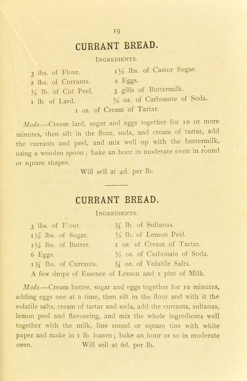 CURRANT BREAD. 3 lbs. of Flour. 2 lbs. of Currants. y? lb. of Cut Peel, i lb. of Lard. Ingredients. 1 y2 lbs. of Castor Sugar. 2 Eggs. 3 gills of Buttermilk. oz. of Carbonate of Soda. i oz. of Cream of Tartar. Mode.—Cream lard, sugar and eggs together for io or more minutes, then sift in the flour, soda, and cream of tartar, add the currants and peel, and mix well up with the buttermilk, using a wooden spoon ; bake an hour in moderate oven in round or square shapes. Will sell at 4d. per lb. CURRANT BREAD. 3 lbs. of Flour. il/z lbs. of Sugar, i *4 lbs. of Butter. 6 Eggs. i y lbs. of Currants. Ingredients. y. lb. of Sultanas. *4 lb. of Lemon Peel, i oz. of Cream of Tartar. *4 oz. of Carbonate of Soda. y oz. of Volatile Salts. A few drops of Essence of Lemon and i pint of Milk. Mode.—Cream butter, sugar and eggs together for io minutes, adding eggs one at a time, then sift in the flour and with it the volatile salts, cream of tartar and soda, add the currants, sultanas, lemon peel and flavouring, and mix the whole ingredients well together with the milk, line round or square tins with white paper and make in i lb. loaves; bake an hour or so in moderate oven. Will sell at 6d. per lb.