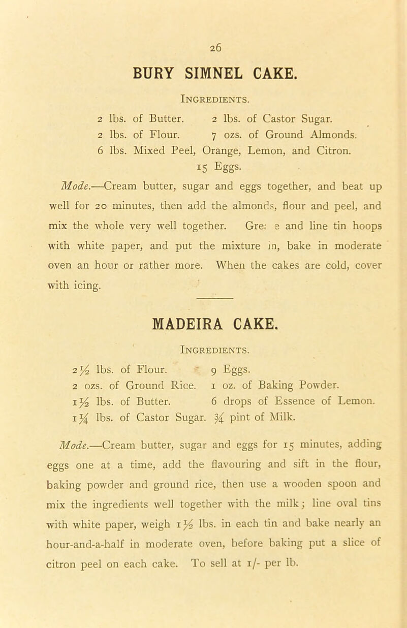 BURY SIMNEL CAKE. Ingredients. 2 lbs. of Butter. 2 lbs. of Castor Sugar. 2 lbs. of Flour. 7 ozs. of Ground Almonds. 6 lbs. Mixed Peel, Orange, Lemon, and Citron. 15 Eggs. Mode.—Cream butter, sugar and eggs together, and beat up well for 20 minutes, then add the almonds, flour and peel, and mix the whole very well together. Gre; e and line tin hoops with white paper, and put the mixture in, bake in moderate oven an hour or rather more. When the cakes are cold, cover with icing. MADEIRA CAKE. Ingredients. 2*4 lbs. of Flour. 9 Eggs. 2 ozs. of Ground Rice. 1 oz. of Baking Powder. 1 y2 lbs. of Butter. 6 drops of Essence of Lemon. 1lbs. of Castor Sugar. ^ pint of Milk. Mode.—Cream butter, sugar and eggs for 15 minutes, adding eggs one at a time, add the flavouring and sift in the flour, baking powder and ground rice, then use a wooden spoon and mix the ingredients well together with the milk; line oval tins with white paper, weigh 1lbs. in each tin and bake nearly an hour-and-a-half in moderate oven, before baking put a slice of citron peel on each cake. To sell at 1 /- per lb.