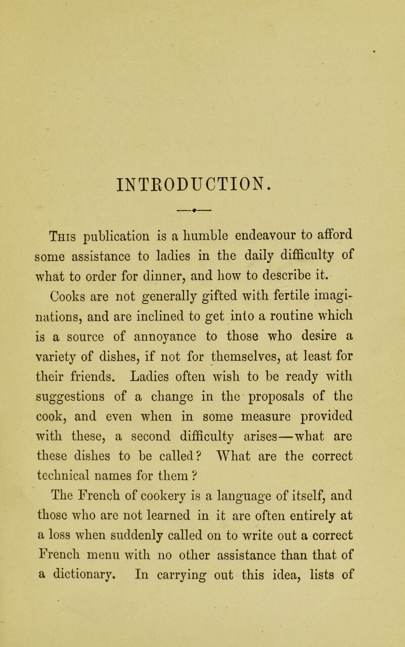 INTRODUCTION. This publication is a bumble endeavour to afford some assistance to ladies in the daily difficulty of what to order for dinner, and how to describe it. Cooks are not generally gifted with fertile imagi- nations, and are inclined to get into a routine which is a source of annoyance to those who desire a variety of dishes, if not for themselves, at least for their friends. Ladies often wish to be ready with suggestions of a change in the proposals of the cook, and even when in some measure provided with these, a second difficulty arises—what are these dishes to be called? What are the correct technical names for them ? The French of cookery is a language of itself, and those who are not learned in it are often entirely at a loss when suddenly called on to write out a correct French menu with no other assistance than that of a dictionary. In carrying out this idea, lists of