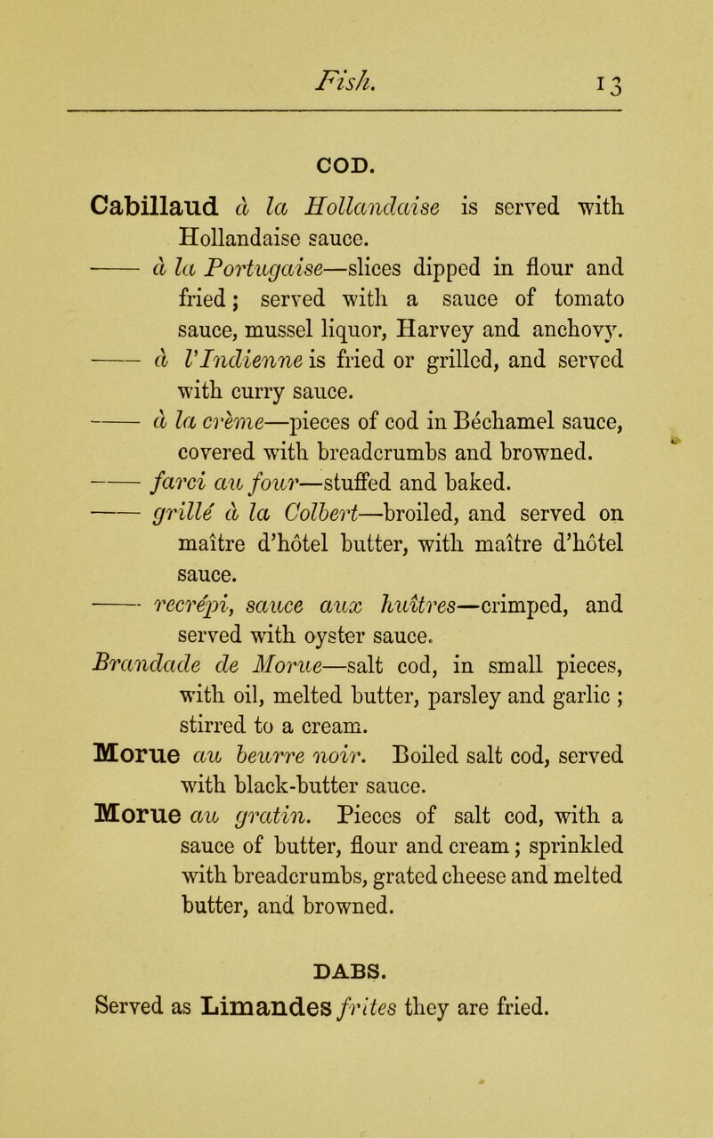 COD. Cabillaud a la Hollandaise is served 'with Hollandaise sauce. d la Portugaise—slices dipped in flour and fried; served with a sauce of tomato sauce, mussel liquor, Harvey and anchovy. d VIndienne is fried or grilled, and served with curry sauce. d la creme—pieces of cod in Bechamel sauce, covered writh breadcrumbs and browned. farci au four—stuffed and baked. grille'd la Colbert—broiled, and served on maitre d’hotel butter, with maitre d’hotel sauce. recrepi, sauce aux huitres—crimped, and served with oyster sauce. Brandade de Morue—salt cod, in small pieces, with oil, melted butter, parsley and garlic ; stirred to a cream. Morue au beurre noir. Boiled salt cod, served with black-butter sauce. Morue au gratin. Pieces of salt cod, with a sauce of butter, flour and cream; sprinkled with breadcrumbs, grated cheese and melted butter, and browned. DABS. Served as Limandes frites they are fried.