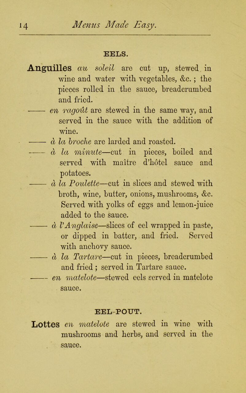 EELS. Anguilles cm soleil are cut up, stewed in wine and water with vegetables, &c. ; the pieces rolled in the sauce, breadcrumbed and fried. en ragotit are stewed in the same way, and served in the sauce with the addition of wine. a la broche are larded and roasted. a la minute—cut in pieces, boiled and served with maitre d’hotel sauce and potatoes. a la Poulette—cut in slices and stewed with broth, wine, butter, onions, mushrooms, &c. Served with yolks of eggs and lemon-juice added to the sauce. a VAnglaise—slices of eel wrapped in paste, or dipped in hatter, and fried. Served with anchovy sauce. a la Tartare—cut in pieces, breadcrumbed and fried ; served in Tartare sauce. en matelote—stewed eels served in matelote sauce. EEL-POUT. Lottes en matelote are stewed in wine with mushrooms and herbs, and served in the sauce.