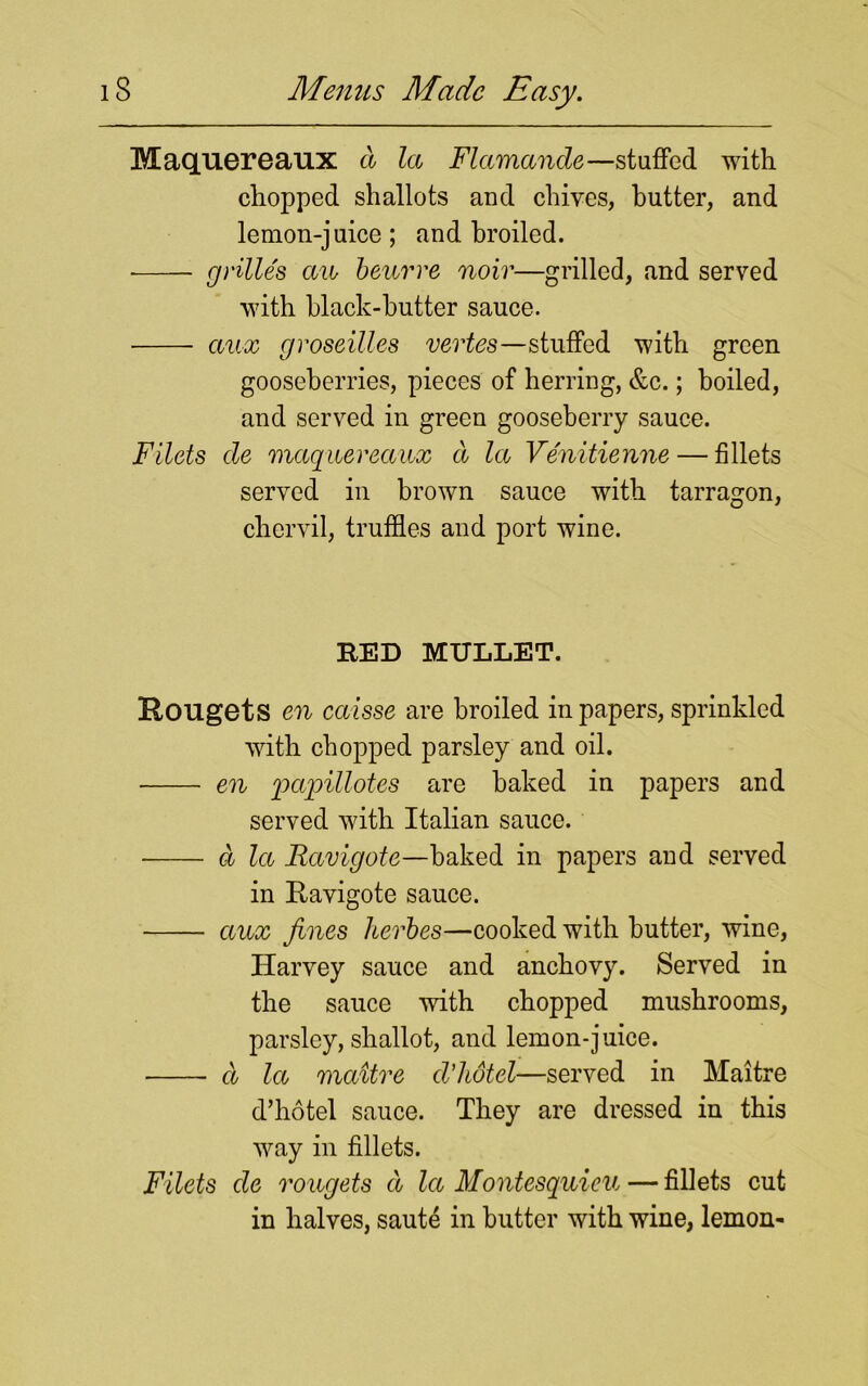 Maquereaux a la Flamancle—stuffed with chopped shallots and chives, butter, and lemon-juice; and broiled. grilles aw beurre noir—grilled, and served with black-butter sauce. aux groseilles vertes—stuffed with green gooseberries, pieces of herring, &c.; boiled, and served in green gooseberry sauce. Filets de maquereaux d la Venitienne— fillets served in brown sauce with tarragon, chervil, truffles and port wine. RED MULLET. Hougets en caisse are broiled in papers, sprinkled with chopped parsley and oil. • en papillotes are baked in papers and served with Italian sauce. d la Ravigote—baked in papers and served in Ravigote sauce. aux fines herbes—cooked with butter, wine, Harvey sauce and anchovy. Served in the sauce with chopped mushrooms, parsley, shallot, and lemon-juice. d la mcdtre d’hotel—served in Maitre d’hotel sauce. They are dressed in this way in fillets. Filets de rougets d la Montesquieu — fillets cut in halves, saute in butter with wine, lemon-