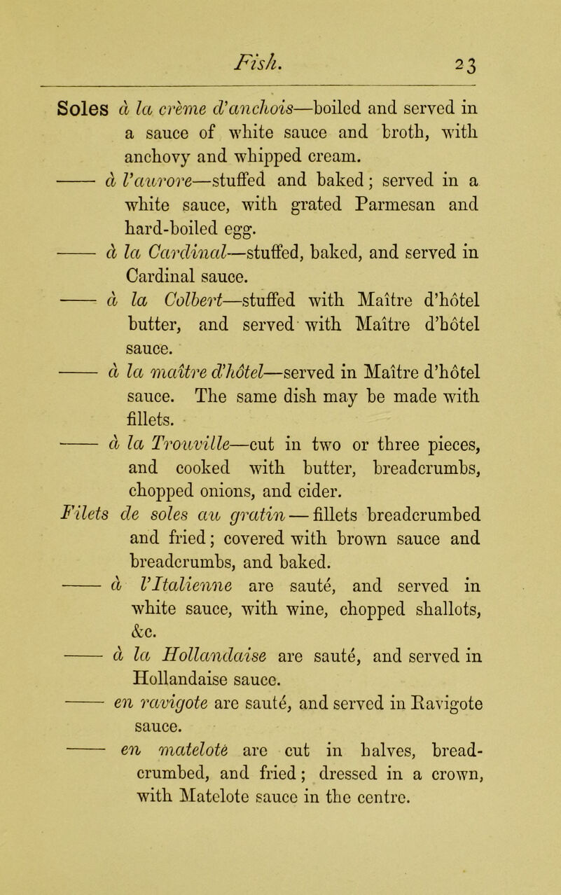 Soles a la creme cVanchois—boiled and served in a sauce of white sauce and broth, with anchovy and whipped cream. d Vaurore—stuffed and baked; served in a white sauce, with grated Parmesan and hard-boiled egg. d la Cardinal—stuffed, baked, and served in Cardinal sauce. d la Colbert—stuffed with Maitre d’hotel butter, and served with Maitre d’hotel sauce. d la maitre ddiotel—served in Maitre d’hotel sauce. The same dish may be made with fillets. ■ d la Trouville—cut in two or three pieces, and cooked with butter, breadcrumbs, chopped onions, and cider. Filets de soles an gratin — fillets breadcrumbed and fried; covered with brown sauce and breadcrumbs, and baked. a ritalienne are saute, and served in white sauce, with wine, chopped shallots, &c. a la Hollandaise are saute, and served in Hollandaise sauce. en ravigote are saute, and served in Ravigote sauce. en matelote are cut in halves, bread- crumbed, and fried; dressed in a crown, with Matelote sauce in the centre.